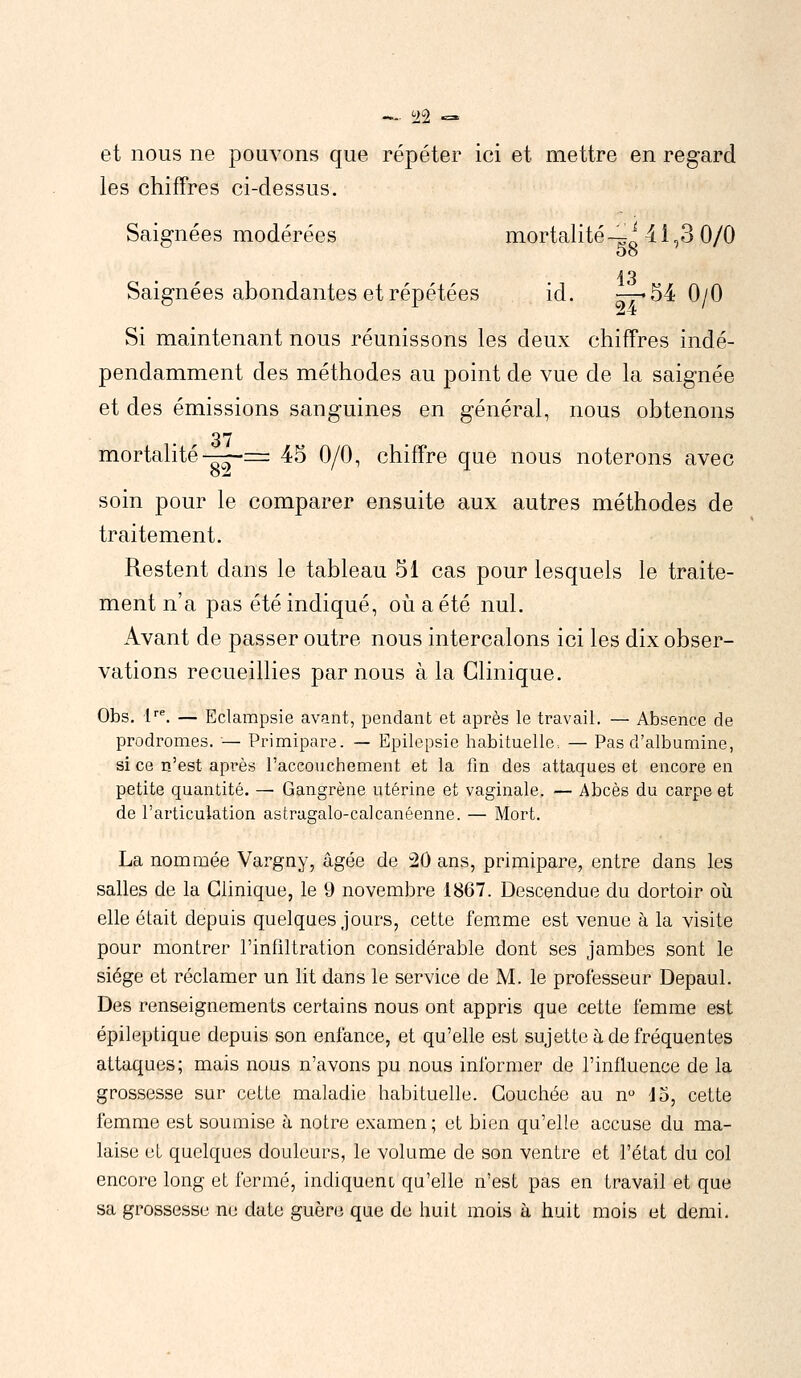 — $$ ~ et nous ne pouvons que répéter ici et mettre en regard les chiffres ci-dessus. Saignées modérées mortalité—M 1,3 0/0 Oo 13 Saignées abondantes et répétées id. —-54 0/0 Si maintenant nous réunissons les deux chiffres indé- pendamment des méthodes au point de vue de la saignée et des émissions sanguines en général, nous obtenons mortalité-—= 45 0/0, chiffre que nous noterons avec soin pour le comparer ensuite aux autres méthodes de traitement. Restent dans le tableau 51 cas pour lesquels le traite- ment n'a pas été indiqué, où a été nul. Avant de passer outre nous intercalons ici les dix obser- vations recueillies par nous à la Clinique. Obs. lre. — Eclampsie avant, pendant et après le travail. — Absence de prodromes. — Primipare. — Epilepsie habituelle, — Pas d'albumine, si ce n'est après l'accouchement et la fin des attaques et encore en petite quantité. — Gangrène utérine et vaginale. — Abcès du carpe et de l'articulation astragalo-calcanéenne. — Mort. La nommée Vargny, âgée de 20 ans, primipare, entre clans les salles de la Clinique, le 9 novembre 1867. Descendue du dortoir où elle était depuis quelques jours, cette femme est venue à la visite pour montrer l'infiltration considérable dont ses jambes sont le siège et réclamer un lit dans le service de M. le professeur Depaul. Des renseignements certains nous ont appris que cette femme est épileptique depuis son enfance, et qu'elle est sujette à de fréquentes attaques; mais nous n'avons pu nous informer de l'influence de la grossesse sur cette maladie habituelle. Couchée au n° 15, cette femme est soumise à notre examen; et bien qu'elle accuse du ma- laise et quelques douleurs, le volume de son ventre et l'état du col encore long et fermé, indiquent qu'elle n'est pas en travail et que sa grossesse ne date guère que de huit mois à huit mois et demi.