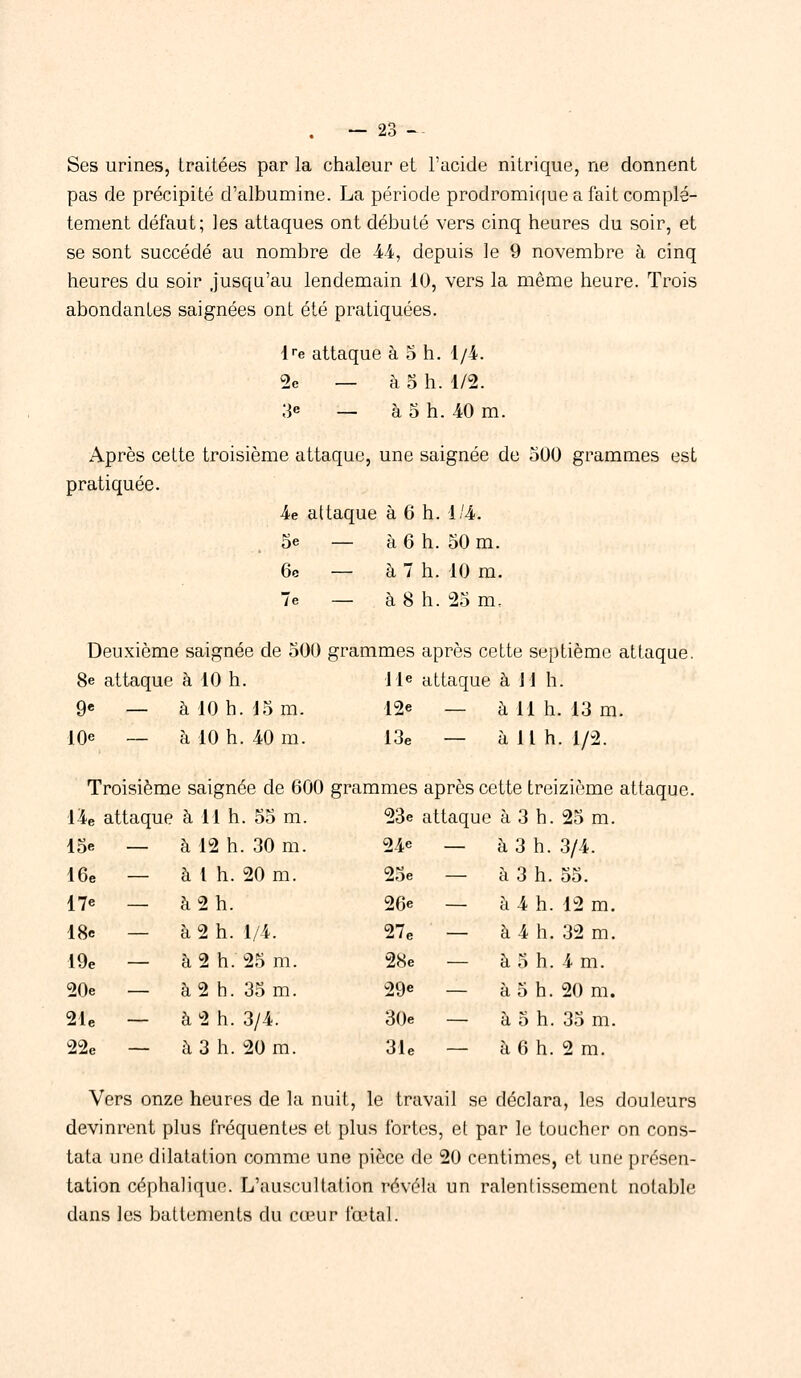 Ses urines, traitées par la chaleur et l'acide nitrique, ne donnent pas de précipité d'albumine. La période prodromique a fait complè- tement défaut; les attaques ont débuté vers cinq heures du soir, et se sont succédé au nombre de 44, depuis le 9 novembre à cinq heures du soir jusqu'au lendemain 10, vers la même heure. Trois abondantes saignées ont été pratiquées. lre attaque à o h. 1/4. 2e — à 5 h. m. 3e — à o h. 40 m. Après cette troisième attaque, une saignée de 500 grammes est pratiquée. 4e attaque à 6 h. 1/4. oe — à 6 h. 50 m. 6c — à 7 h. 10 m. 7e — à 8 h. 25 m. Deuxième saignée de 500 grammes après cette septième attaque. 8e attaque à 10 h. 11e attaque à Jl h. 9e — à 10 h. 15 m. 12* — à 11 h. 13 m. 10e _ à io h. 40 m. 13e — à 11 h. 1/2. Troisième saignée de 600 grammes après cette treizième attaque. 14e attaque à 11 h. 55 m. 23e attaque à 3 h. 25 m. 15e - - à 12 h. 30 m. 24e - - à 3 h. 3/4. 16e - - à 1 h. 20 m. 25e - à 3 h. 55. 17e _ - à 2 h. 26e - - à 4 h. 12 m. 18e - - à 2 h. 1/4. 27e - - à 4 h. 32 m. 19e - - à 2 h. 25 m. 28e - - à 5 h. 4 m. 20e - - à 2 h. 35 m. 29«> - - à 5 h. 20 m. 21e - - à 2 h. 3/4. 30e - - à 5 h. 35 m. 22e - - a 3 h. 20 m. 31e - - à 6 h. 2 m. Vers onze heures de la nuit, le travail se déclara, les douleurs devinrent plus fréquentes et plus fortes, et par le toucher on cons- tata une dilatation comme une pièce de 20 centimes, et une présen- tation céphalique. L'auscultation révéla un ralenlissement notable dans les battements du cœur fœtal.