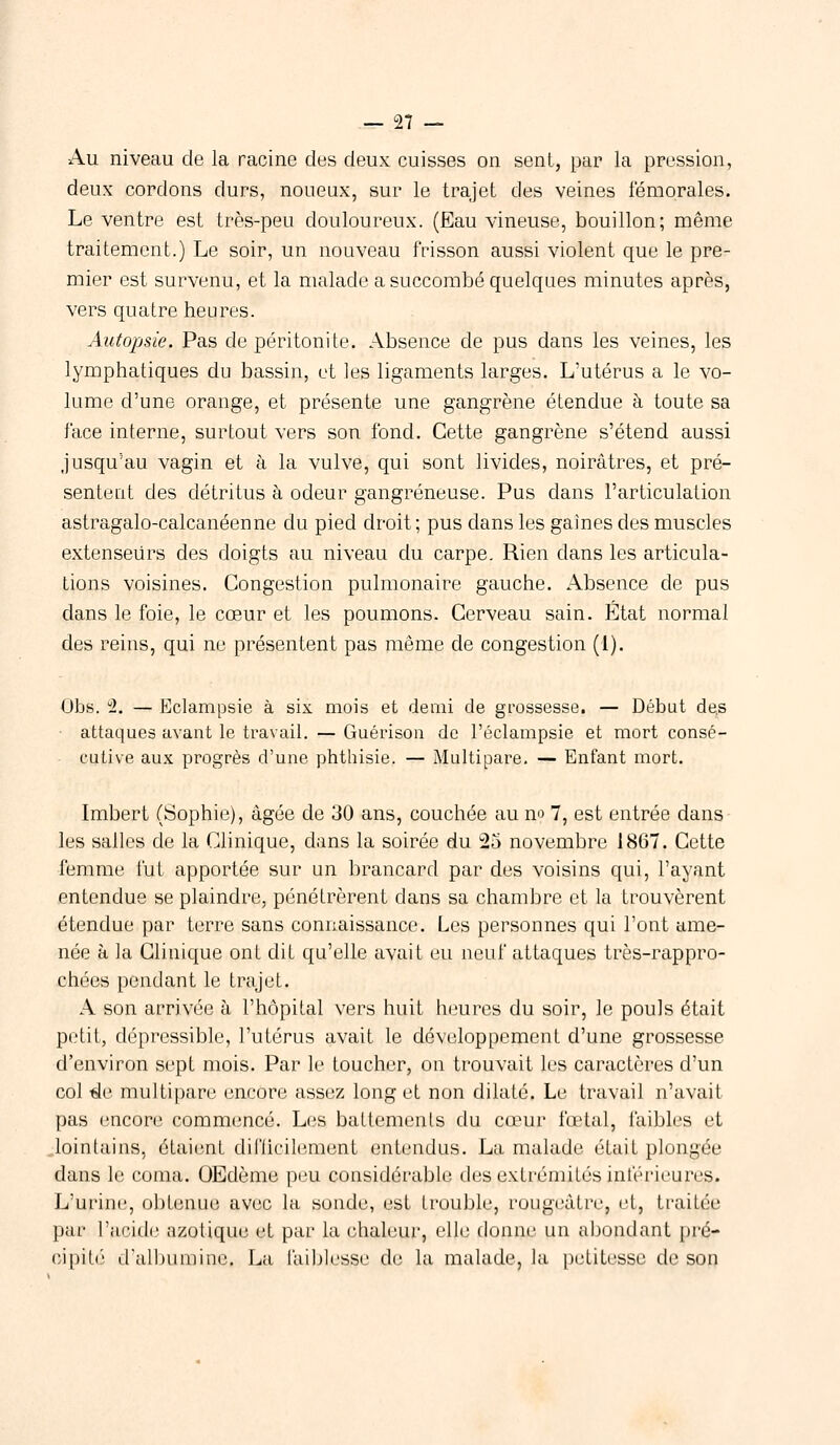 Au niveau de la racine des deux cuisses on sent, par la pression, deux cordons durs, noueux, sur le trajet des veines fémorales. Le ventre est très-peu douloureux. (Eau vineuse, bouillon; même traitement.) Le soir, un nouveau frisson aussi violent que le pre- mier est survenu, et la malade a succombé quelques minutes après, vers quatre heures. Autopsie. Pas de péritonite. Absence de pus dans les veines, les lymphatiques du bassin, et les ligaments larges. L'utérus a le vo- lume d'une orange, et présente une gangrène étendue à toute sa face interne, surtout vers son fond. Cette gangrène s'étend aussi jusqu'au vagin et à la vulve, qui sont livides, noirâtres, et pré- sentent des détritus à odeur gangreneuse. Pus dans l'articulation astragalo-calcanéenne du pied droit; pus clans les gaines des muscles extenseurs des doigts au niveau du carpe. Rien dans les articula- tions voisines. Congestion pulmonaire gauche. Absence de pus dans le foie, le cœur et les poumons. Cerveau sain. État normal des reins, qui ne présentent pas même de congestion (1). Obs. 2. — Eclampsie à six mois et demi de grossesse. — Début de.s attaques avant le travail. — Guérison de l'éclampsie et mort consé- cutive aux progrès d'une phthisie. — Multipare. — Enfant mort. Imbert (Sophie), âgée de 30 ans, couchée au no 7, est entrée dans les salles de la Clinique, dans la soirée du 25 novembre 1867. Cette femme fut apportée sur un brancard par des voisins qui, l'ayant entendue se plaindre, pénétrèrent dans sa chambre et la trouvèrent étendue par terre sans connaissance. Les personnes qui l'ont ame- née à la Clinique ont dit qu'elle avait eu neuf attaques très-rappro- chées pendant le trajet. A son arrivée à l'hôpital vers huit heures du soir, le pouls était petit, dépressible, l'utérus avait le développement d'une grossesse d'environ sept mois. Par le toucher, on trouvait les caractères d'un col de multipare encore assez long et non dilaté. Le travail n'avail pas encore commencé. Les battements du cœur fœtul, faibles et lointains, étaient difficilement entendus. La malade était plongée dans le coma. OEdème peu considérable des extrémités intérieures. L'urine, obtenue avec la sonde, est trouble, rougi vitre, et, traiter par l'acide azotique et par la chaleur, elle donne un abondant pré- cipité d'albumine. La faiblesse de la malade, la petitesse de son