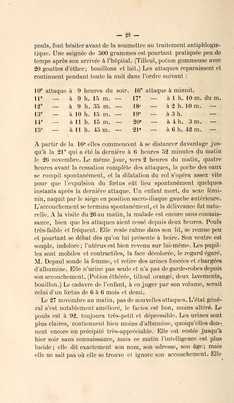 - -28 - pouls, font hésiter avant de la soumettre au traitement antiphlogis- tique. Une saignée de 500 grammes est pourtant pratiquée peu de temps après son arrivée à l'hôpital. (Tilleul, potion gommeuse avec 20 gouttes d'éther; bouillons et lait.) Les attaques reparaissent et continuent pendant toute la nuit dans l'ordre suivant : 10e attaque à 9 heures du soir. 16e attaque à minuit. 11e — à 9 h. 15 m. — 17e — à 1 h. 10 m. du m. 12e — à 9 h. 35 m. — 18e — à 2 h. 10 m. — 13° — à 10 h. 15 m. — 19e — à 3 h. — 14e — à 11 h. 15 m. — 20e — à 4 h. 3 m. — 15e — à 11 h. 45 m. — 21e — à 6 h. 42 m. — A partir de la 16e elles commencent à se distancer davantage jus- qu'à la 21e qui a été la dernière à 6 heures 52 minutes du matin le 26 novembre. Le même jour, vers 2 heures du matin, quatre heures avant la cessation complète des attaques, la poche des eaux se rompit spontanément, et la dilatation du col s'opéra assez vite pour que l'expulsion du fœtus eût lieu spontanément quelques instants après la dernière attaque. Un enfant mort, du sexe fémi- nin, naquit par le siège en position sacro-iliaque gauche antérieure. L'accouchement se termina spontanément, et la délivrance fut natu- relle. A la visite du 26 au matin, la malade est encore sans connais- sance, bien que les attaques aient cessé depuis deux heures. Pouls très-faible et fréquent. Elle reste calme dans son lit, se remue peu et pourtant se débat dès qu'on lui présente à boire. Son ventre est souple, indolore ; l'utérus est bien revenu sur lui-même. Les pupil- les sont mobiles et contractiles, la face décolorée, le regard égaré. M. Depaul sonde la femme, et'retire des urines foncées et chargées d'albumine. Elle n'urine pas seule et n'a pas de garde-robes depuis son accouchement. (Potion éthérée, tilleul orangé, deux lavements, bouillon.) Le cadavre de l'enfant, à en juger par son volume, serait celui d'un fœtus de 6 à 6 mois et demi. Le 27 novembre au matin, pas de nouvelles attaques. L'état géné- ral s'est notablement amélioré, le faciès est bon, moins altéré. Le pouls est à 92, toujours très-petit et dépressible. Les urines sont plus claires, contiennent bien moins d'albumine, quoiqu'elles don- nent encore un précipité très-appréciable. Elle est restée jusqu'à hier soir sans connaissance, mais ce matin l'intelligence est plus lucide; elle dit exactement son nom, son adresse, son âge; mais elle ne sait pas où elle se trouve et ignore son accouchement. Elle