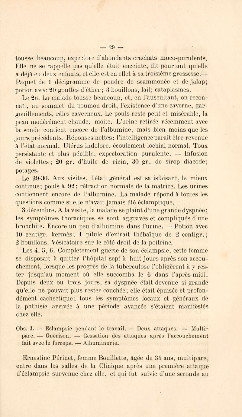 — -29 — tousse beaucoup, expectore d'abondants crachats muco-purulents. Elle ne se rappelle pas qu'elle était enceinte, dit pourtant qu'elle a déjà eu deux enfants, et elle est en effet à sa troisième grossesse.— Paquet de 1 décigramme de poudre de scammonée et de jalap; potion avec 20 gouttes d'éther ; 3 bouillons, lait; cataplasmes. Le 28. La malade tousse beaucoup, et, en l'auscultant, on recon- naît, au sommet du poumon droit, l'existence d'une caverne, gar- gouillements, râles caverneux. Le pouls reste petit et misérable, la peau modérément chaude, moite. L'urine retirée récemment avec la sonde contient encore de l'albumine, mais bien moins que les jours précédents. Réponses nettes; l'intelligence paraît être revenue à l'état normal. Utérus indolore, écoulement lochial normal. Toux persistante et plus pénible, expectoration purulente. — Infusion de violeltes; 20 gr. d'huile de ricin, 30 gr. de sirop diacode; potages. Le 29-30. Aux visites, l'état général est satisfaisant, le mieux continue; pouls à 92 ; rétraction normale de la matrice. Les urines contiennent encore de l'albumine. La malade répond à toutes les questions comme si elle n'avait jamais été éclamptique. 3 décembre. A la visite, la malade se plaint d'une grande dyspnée; les symptômes thoraciques se sont aggravés et compliqués d'une bronchite. Encore un peu d'albumine dans l'urine. — Potion avec 10 centigr. kermès; I pilule d'extrait thébaïque de 2 centigr. ; 2 bouillons. Vésicatoire sur le côté droit de la poitrine. Les -4, 5, 6. Complètement guérie de son éclampsie, cette femme se disposait à quitter l'hôpital sept à huit jours après son accou- chement, lorsque les progrès de la tuberculose l'obligèrent à y res- ter jusqu'au moment où elle succomba le 6 dans l'après-midi. Depuis deux ou trois jours, sa dyspnée était devenue si grande qu'elle ne pouvait plus rester couchée; elle était épuisée et profon- dément cachectique; tous les symptômes locaux et généraux de la phthisie arrivée à une période avancée s'étaient manifestés chez elle. Obs. 3. — Eclampsie pendant le travail. — Deux attaques. — Multi- pare. — Guôrison. — Cessation des attaques après l'accouchement t'ait avec le forceps. — Albuminurie. Ernestine Périnet, femme Bouillette, âgée de 3i ans, multipare, entre dans les salles de. la Clinique après une première attaque d'éclampsie survenue chez elle, et qui fut suivie d'une seconde au