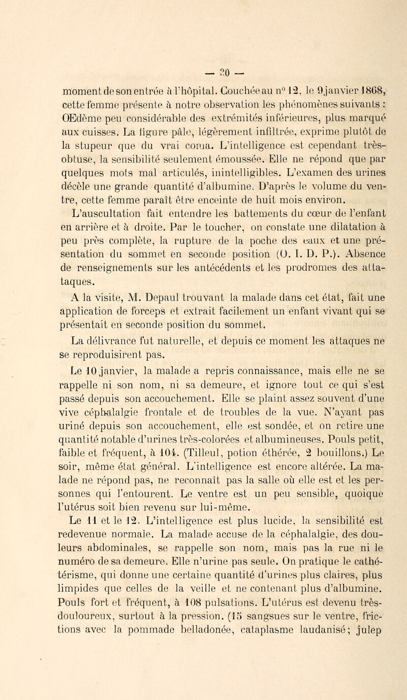 — ?.o — moment, de son entrée à l'hôpital. Couchée au n° 12, le Ojanvier 1868, cette femme présente à notre observation les phénomènes suivants : OEdème peu considérable des extrémités inférieures, plus marqué aux cuisses. La ligure pâle, légèrement infiltrée, exprime plutôt de la stupeur que du vrai coma. L'intelligence est cependant très- obtuse, la sensibilité seulement émoussée. Elle ne répond que par quelques mots mal articulés, inintelligibles. L'examen des urines décèle une grande quantité d'albumine. D'après le volume du ven- tre, cette femme paraît être enceinte de huit mois environ. L'auscultation fait entendre les battements du cœur de l'enfant en arrière et à droite. Par le toucher, on constate une dilatation à peu près complète, la rupture de la poche des eaux et une pré- sentation du sommet en seconde position (0. I. D. P.). Absence de renseignements sur les antécédents et les prodromes des atta- taques. A la visite, M. Depaul trouvant la malade dans cet état, fait une application de forceps et extrait facilement un enfant vivant qui se présentait en seconde position du sommet. La délivrance fut naturelle, et depuis ce moment les attaques ne se reproduisirent pas. Le 10 janvier, la malade a repris connaissance, mais elle ne se rappelle ni son nom, ni sa demeure, et ignore tout ce qui s'est passé depuis son accouchement. Elle se plaint assez souvent d'une vive céphalalgie frontale et de troubles de la vue. N'ayant pas uriné depuis son accouchement, elle est sondée, et on retire une quantité notable d'urines très-colorées etalbumineuses. Pouls petit, faible et fréquent, à 104. (Tilleul, potion éthérée, 2 bouillons.) Le soir, même état général. L'intelligence est encore altérée. La ma- lade ne répond pas, ne reconnaît pas la salle où elle est et les per- sonnes qui l'entourent. Le ventre est un peu sensible, quoique l'utérus soit bien revenu sur lui-même. Le 11 et le 12. L'intelligence est plus lucide, la sensibilité est redevenue normale. La malade accuse de la céphalalgie, des dou- leurs abdominales, se rappelle son nom, mais pas la rue ni le numéro de sa demeure. Elle n'urine pas seule. On pratique le cathé- térisme, qui donne une certaine quantité d'urines plus claires, plus limpides que celles de la veille et ne contenant plus d'albumine. Pouls fort et fréquent, à 108 pulsations. L'utérus est devenu très- douloureux, surtout à la pression. (15 sangsues sur le ventre, fric- tions avec la pommade belladonée, cataplasme laudanisé; julep