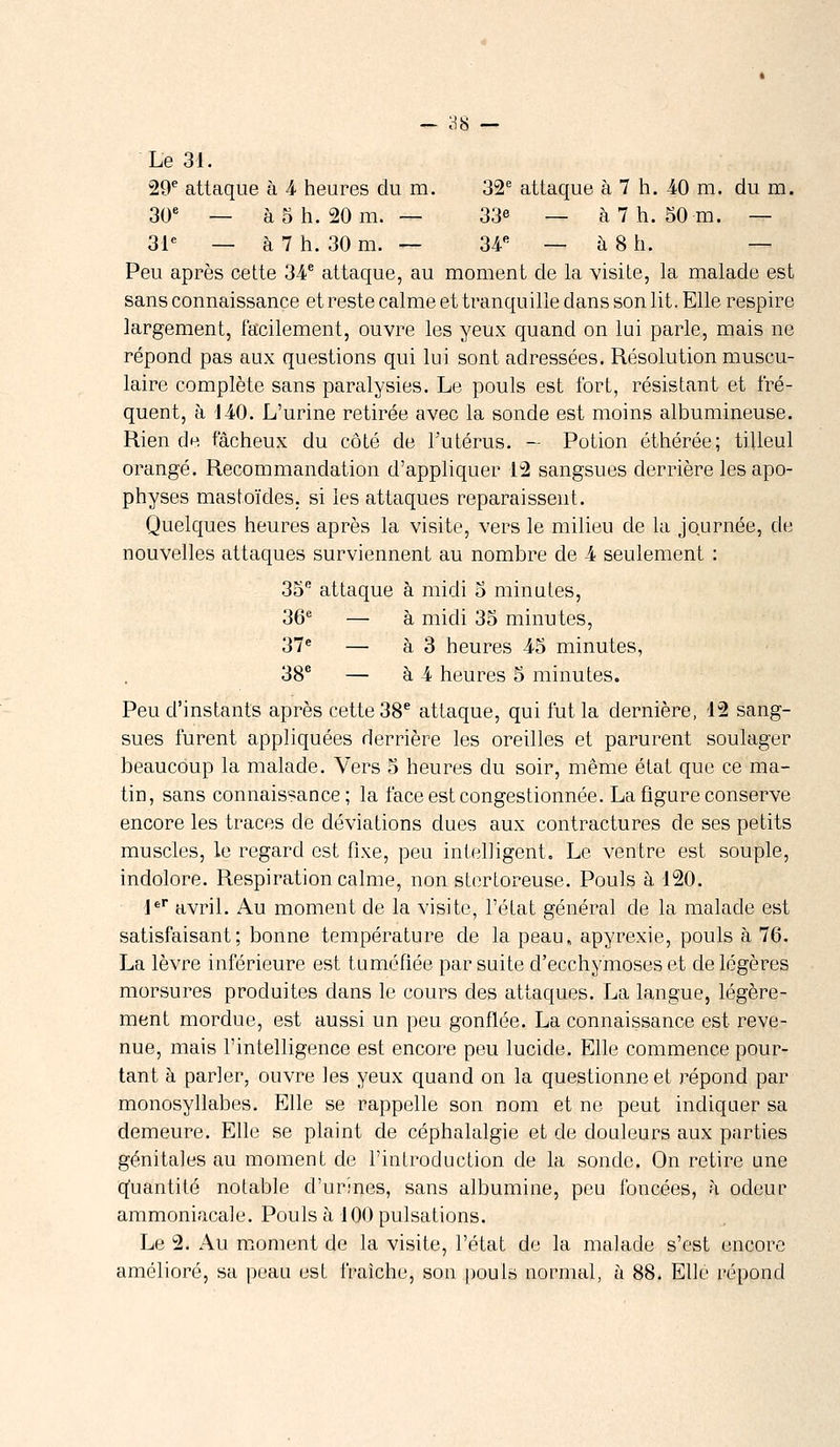 Le 3i. 29e attaque à â heures du m. 32e attaque à 7 h. AO m. du m. 30e — à 5 h. 20 m. — 33e — à 7 h. 50 m. — 31e — à 7 h. 30 m. — 34e — à 8 h, — Peu après cette 34e attaque, au moment de la visite, la malade est sans connaissance et reste calme et tranquille dans son lit. Elle respire largement, facilement, ouvre les yeux quand on lui parle, mais ne répond pas aux questions qui lui sont adressées. Résolution muscu- laire complète sans paralysies. Le pouls est fort, résistant et fré- quent, à 140. L'urine retirée avec la sonde est moins albumineuse. Rien de fâcheux du côté de l'utérus. — Potion éthérée; tilleul orangé. Recommandation d'appliquer 12 sangsues derrière les apo- physes mastoïcles, si les attaques reparaissent. Quelques heures après la visite, vers le milieu de la journée, de nouvelles attaques surviennent au nombre de 4 seulement : 35e attaque à midi 5 minutes, 36e — à midi 35 minutes, 37e — à 3 heures -45 minutes, 38e — à 4 heures 5 minutes. Peu d'instants après cette 38e attaque, qui fut la dernière, 12 sang- sues furent appliquées derrière les oreilles et parurent soulager beaucoup la malade. Vers 5 heures du soir, même état que ce ma- tin, sans connaissance; la face est congestionnée. La figure conserve encore les traces de déviations dues aux contractures de ses petits muscles, le regard est fixe, peu intelligent,, Le ventre est souple, indolore. Respiration calme, non stertoreuse. Pouls à 120. 1er avril. Au moment de la visite, l'état général cle la malade est satisfaisant; bonne température de la peau, apyrexie, pouls à 76. La lèvre inférieure est tuméfiée par suite d'ecchymoses et cle légères morsures produites clans le cours clés attaques. La langue, légère- ment mordue, est aussi un peu gonflée. La connaissance est reve- nue, mais l'intelligence est encore peu lucide. Elle commence pour- tant à parler, ouvre les yeux quand on la questionne et répond par monosyllabes. Elle se rappelle son nom et ne peut indiquer sa demeure. Elle se plaint de céphalalgie et de douleurs aux parties génitales au moment de l'introduction de la sonde. On retire une quantité notable d'urines, sans albumine, peu foncées, à odeur ammoniacale. Pouls à 100 pulsations. Le 2. Au moment de la visite, l'état de la malade s'est encore amélioré, sa peau est fraîche, son pouls normal, à 88. Elle répond