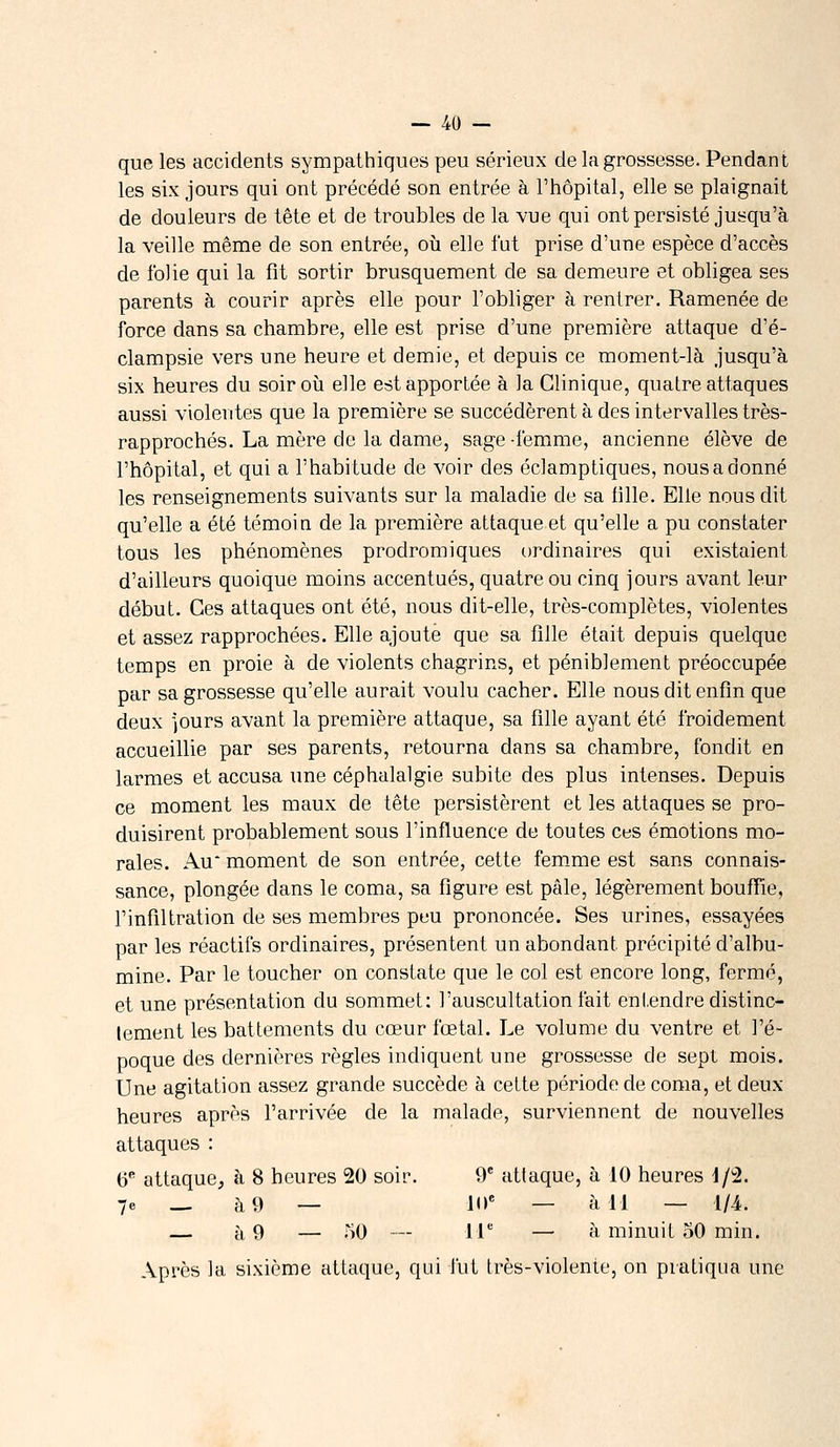 que les accidents sympathiques peu sérieux de la grossesse. Pendant les six jours qui ont précédé son entrée à l'hôpital, elle se plaignait de douleurs de tête et de troubles de la vue qui ont persisté jusqu'à la veille même de son entrée, où elle fut prise d'une espèce d'accès de folie qui la fit sortir brusquement de sa demeure et obligea ses parents à courir après elle pour l'obliger à rentrer. Ramenée de force dans sa chambre, elle est prise d'une première attaque d'é- clampsie vers une heure et demie, et depuis ce moment-là jusqu'à six heures du soir où elle est apportée à la Clinique, quatre attaques aussi violentes que la première se succédèrent à des intervalles très- rapprochés. La mère de la dame, sage -femme, ancienne élève de l'hôpital, et qui a l'habitude de voir des éclamptiques, nous a donné les renseignements suivants sur la maladie de sa fille. Elle nous dit qu'elle a été témoin de la première attaque et qu'elle a pu constater tous les phénomènes prodromiques ordinaires qui existaient d'ailleurs quoique moins accentués, quatre ou cinq jours avant leur début. Ces attaques ont été, nous dit-elle, très-complètes, violentes et assez rapprochées. Elle ajoute que sa fille était depuis quelque temps en proie à de violents chagrins, et péniblement préoccupée par sa grossesse qu'elle aurait voulu cacher. Elle nous dit enfin que deux jours avant la première attaque, sa fille ayant été froidement accueillie par ses parents, retourna dans sa chambre, fondit en larmes et accusa une céphalalgie subite des plus intenses. Depuis ce moment les maux de tête persistèrent et les attaques se pro- duisirent probablement sous l'influence de toutes ces émotions mo- rales. Au* moment de son entrée, cette femme est sans connais- sance, plongée dans le coma, sa figure est pâle, légèrement bouffie, l'infiltration de ses membres peu prononcée. Ses urines, essayées par les réactifs ordinaires, présentent un abondant, précipité d'albu- mine. Par le toucher on constate que le col est encore long, fermé, et une présentation du sommet: l'auscultation fait entendre distinc- tement les battements du cœur fœtal. Le volume du ventre et l'é- poque des dernières règles indiquent une grossesse de sept mois. Une agitation assez grande succède à cette période de coma, et deux heures après l'arrivée de la malade, surviennent de nouvelles attaques : 6e attaque, à 8 heures 20 soir. 9e attaque, à 10 heures 1/2. 7e _ à 9 — 10e — à 11 — 1/4. — à 9 — 50 — 11e — à minuit 50 min. Après la sixième attaque, qui fut très-violente, on pratiqua une