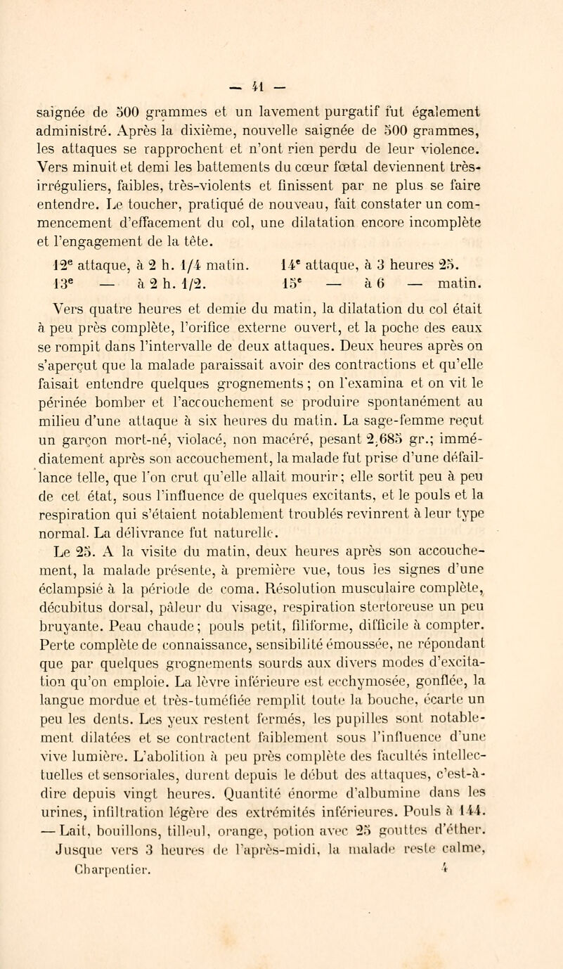 saignée de 500 grammes et un lavement purgatif fut également administré. Après la dixième, nouvelle saignée de 500 grammes, les attaques se rapprochent et n'ont rien perdu de leur violence. Vers minuit et demi les battements du cœur fœtal deviennent très- irréguliers, faibles, très-violents et finissent par ne plus se faire entendre. Le toucher, pratiqué de nouveau, fait constater un com- mencement d'effacement du col, une dilatation encore incomplète et l'engagement de la tête. 12e attaque, à 2 h. 1/4 matin. 14e attaque, à 3 heures 25. 13e _ à 2 h. 4/2. 15e — à 6 — matin. Vers quatre heures et demie du matin, la dilatation du col était à peu près complète, l'orifice externe ouvert, et la poche des eaux se rompit dans l'intervalle de deux attaques. Deux heures après on s'aperçut que la malade paraissait avoir des contractions et qu'elle faisait entendre quelques grognements ; on l'examina et on vit le périnée bomber et l'accouchement se produire spontanément au milieu d'une attaque à six heures du matin. La sage-femme reçut un garçon mort-né, violacé, non macéré, pesant 2;685 gr.; immé- diatement après son accouchement, la malade fut prise d'une défail- lance telle, que Ton crut qu'elle allait mourir ; elle sortit peu à peu de cet état, sous l'influence de quelques excitants, et le pouls et la respiration qui s'étaient notablement troublés revinrent à leur type normal. La délivrance fut naturelle. Le 25. A la visite du matin, deux heures après son accouche- ment, la malade présente, à première vue, tous les signes d'une éclampsié à la période de coma. Résolution musculaire complète, décubitus dorsal, pâleur du visage, respiration stertoreuse un peu bruyante. Peau chaude; pouls petit, filiforme, difficile à compter. Perte complète de connaissance, sensibilité émoussée, ne répondant que par quelques grognements sourds aux divers modes d'excita- tion qu'on emploie. La lèvre inférieure est ecchymosée, gonflée, la langue mordue et très-tuméfiée remplit toute la bouche, écarte un peu les dents. Les yeux restent fermés, les pupilles sont notable- ment dilatées et se contractent faiblement sous l'influence d'une vive lumière. L'abolition à peu près complète des facultés intellec- tuelles etsensoriales, durent depuis le début des attaques, c'est-à- dire depuis vingt heures. Quantité énorme d'albumine dans les urines, infiltration légère des extrémités inférieures. Pouls A 144. — Lait, bouillons, tilleul, orange, potion avec 25 gouttes d'éther. Jusque vers 3 heures de l'après-midi, la malade reste calme. Charpentier. 4