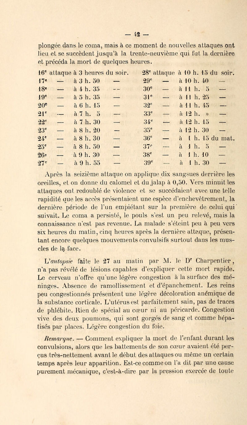 plongée dans le coma, mais à ce moment de nouvelles attaques ont lieu et se succèdent jusqu'à la trente-neuvième qui fut la dernière et précéda la mort de quelques heures. 16e attaque à 3 heures du soir. 28e attaque à 10 h. 15 du soir. 17e — à 3 h. 50 — 29e — à 10 h. 40 — i8e — à 4 h. 35 — 30e — à 11 h. 5 — 19e — à 5 h. 35 — 31e — à 11 h. 25 — 20e — à 6 h. 15 32e — à 41 h. 45 — 21e — à 7 h. 5 — 33e — à 12 h. » — 22e — à 7 h. 30 — 34e — à 12 h. 15 — 23e — à 8 h. 20 ~ 35e — à 12 h. 30 — 24« _ à 8 h. 30 — 36e — à 1 h. 15 du mat. 25e — à 8 h. 50 — 37'1 — à 1 h. 5 — 26e _ à 9 h. 30 — 38e — à 1 h. 10 — 27e — à 9 h. 55 — 39e — à 1 h. 30 — Après la seizième attaque on applique dix sangsues derrière les oreilles, et on donne du calomel et dujalap à 0,50. Vers minuit les attaques ont redoublé de violence et se succédaient avec une telle rapidité que les accès présentaient une espèce d'enchevêtrement, la dernière période de l'un empiétant sur la première de celui qui suivait. Le coma a persisté, le pouls s'est un peu relevé, mais la connaissance n'est pas revenue. La malade s'éteint peu à peu vers six heures du matin, cinq heures après la dernière attaque, présen- tant encore quelques mouvements convulsifs surtout dans les mus- cles de la face. Uautopsie faite le 27 au matin par M. le Dr Charpentier, n'a pas révélé de lésions capables d'expliquer cette mort rapide. Le cerveau n'offre qu'une légère congestion à la surface des mé- ninges. Absence de ramollissement et d'épanchement. Les reins peu congestionnés présentent une légère décoloration anémique de la substance corticale. L'utérus est parfaitement sain, pas de traces de phlébite. Rien de spécial au cœur ni au péricarde. Congestion vive des deux poumons, qui sont gorgés de sang et comme hépa- tisés par places. Légère congestion du foie. Remarque. — Comment expliquer la mort de l'enfant durant les convulsions, alors que les battements de son cœur avaient été per- çus très-nettement avant le début des attaques ou même un certain temps après leur apparition. Est-ce comme on l'a dit par une cause purement mécanique, c'est-à-dire par la pression exercée de toute