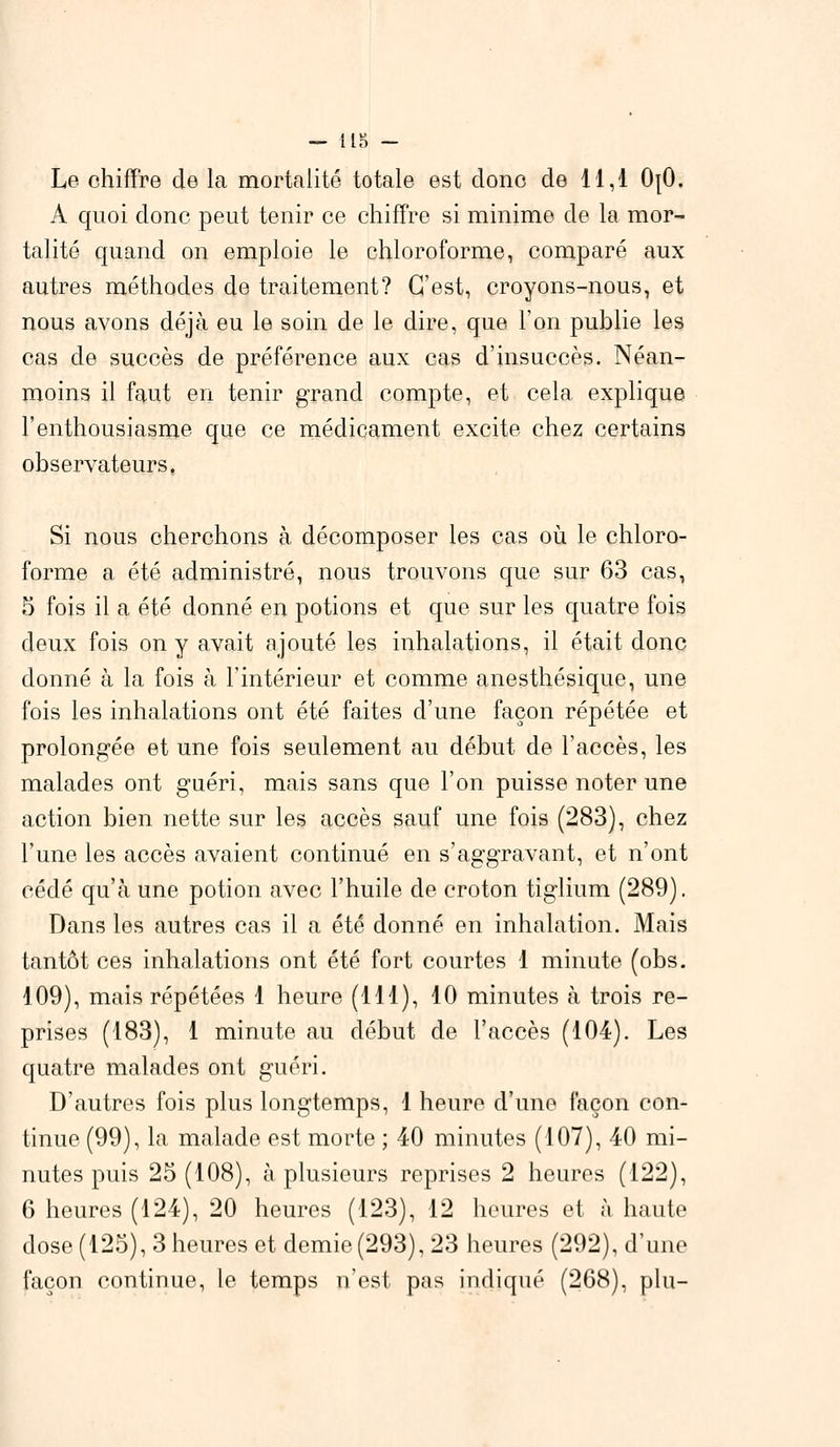 Le chiffre de la mortalité totale est donc de 11,1 OjO. A quoi donc peut tenir ce chiffre si minime de la mor- talité quand on emploie le chloroforme, comparé aux autres méthodes de traitement? C'est, croyons-nous, et nous avons déjà eu le soin de le dire, que l'on publie les cas de succès de préférence aux cas d'insuccès. Néan- moins il faut en tenir grand compte, et cela explique l'enthousiasme que ce médicament excite chez certains observateurs. Si nous cherchons à décomposer les cas où le chloro- forme a été administré, nous trouvons que sur 63 cas, 5 fois il a été donné en potions et que sur les quatre fois deux fois on y avait ajouté les inhalations, il était donc donné à la fois à l'intérieur et comme anesthésique, une fois les inhalations ont été faites d'une façon répétée et prolongée et une fois seulement au début de l'accès, les malades ont guéri, mais sans que l'on puisse noter une action bien nette sur les accès sauf une fois (283), chez l'une les accès avaient continué en s'aggravant, et n'ont cédé qu'à une potion avec l'huile de croton tiglium (289). Dans les autres cas il a été donné en inhalation. Mais tantôt ces inhalations ont été fort courtes 1 minute (obs. 109), mais répétées 1 heure (111), 10 minutes à trois re- prises (183), 1 minute au début de l'accès (104). Les quatre malades ont guéri. D'autres fois plus longtemps, 1 heure d'une façon con- tinue (99), la malade est morte ; 40 minutes (107), 40 mi- nutes puis 25 (108), à plusieurs reprises 2 heures (122), 6 heures (124), 20 heures (123), 12 heures et à haute dose (125), 3 heures et demie(293), 23 heures (292), d'une façon continue, le temps n'est pas indiqué (268), plu-