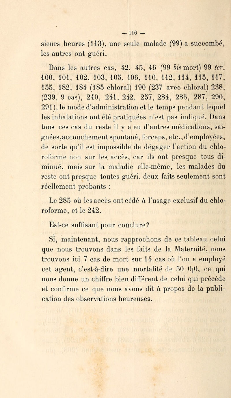 -116 — sieurs heures (H 3), une seule malade (99) a succombé, les autres ont guéri. Dans les autres cas, 42, 45, 46 (99 bis mort) 99 ter, 100, 101, 102, 103, 105, 106, 110, 112, 114, 115, 117, 155, 182, 184 (185 chloral) 190 (237 avec chloral) 238, (239, 9 cas), 240, 241, 242, 257, 284, 286, 287, 290, 291), le mode d'administration et le temps pendant lequel les inhalations ont été pratiquées n'est pas indiqué. Dans tous ces cas du reste il y a eu d'autres médications, sai- gnées,accouchement spontané, forceps, etc.,d'employées, de sorte qu'il est impossible de dégager l'action du chlo- roforme non sur les. accès, car ils ont presque tous di- minué, mais sur la maladie elle-même, les malades du reste ont presque toutes guéri, deux faits seulement sont réellement probants : Le 285 où les accès ont cédé à l'usage exclusif du chlo- roforme, et le 242. Est-ce suffisant pour conclure? Si, maintenant, nous rapprochons de ce tableau celui que nous trouvons dans les faits de la Maternité, nous trouvons ici 7 cas de mort sur 14 cas où l'on a employé cet agent, c'est-à-dire une mortalité de 50 0{0, ce qui nous donne un chiffre bien différent de celui qui précède et confirme ce que nous avons dit à propos de la publi- cation des observations heureuses.