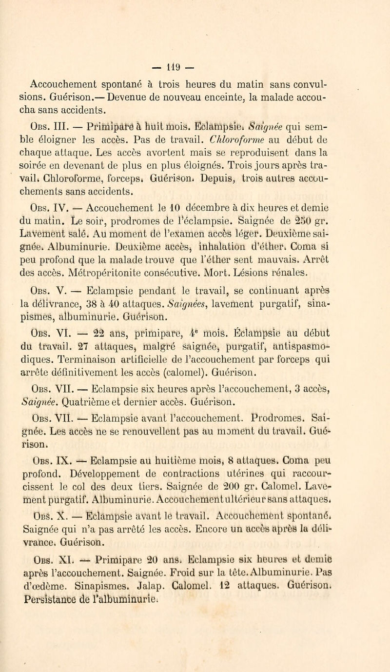 Accouchement spontané à trois heures du matin sans convul- sions. Guérison.— Devenue de nouveau enceinte, la malade accou- cha sans accidents. Obs. III. — Primipare à huit mois. Eclampsie» Saignée qui sem- ble éloigner les accès. Pas de travail. Chloroforme au début de chaque attaque. Les accès avortent mais se reproduisent dans la soirée en devenant de plus en plus éloignés. Trois jours après tra- vail* Chloroforme, forceps» Giiérison. Depuis, trois autres accou- chements sans accidents. Obs. IV. — Accouchement le 10 décembre à dix heures et demie du matin. Le soir, prodromes de l'éclampsie. Saignée de 250 gr. Lavement salé. Au moment de l'examen accès léger. Deuxième sai- gnée. Albuminurie. Deuxième accès,, inhalation d'éther» Coma si peu profond que la malade trouve que l'éther sent mauvais. Arrêt des accès. Métropéritonite consécutive. Mort. Lésions rénales. Obs. V. — Eclampsie pendant le travail, se continuant après la délivrance, 38 à 40 attaques. Saignées, lavement purgatif, sina- pismes, albuminurie. Guérison. Obs. VI. — 22 ans, primipare, 4e mois. Eclampsie au début du travail. 27 attaques, malgré saignée, purgatif, antispasmo- diques. Terminaison artificielle de l'accouchement par forceps qui arrête définitivement les accès (calomel). Guérison. Obs. VII. — Eclampsie six heures après l'accouchement, 3 accès, Saignée. Quatrième et dernier accès. Guérison. Obs. VIL — Eclampsie avant l'accouchement. Prodromes. Sai- gnée. Les accès ne se renouvellent pas au moment du travail. Gué- rison. Obs. IX. — Eclampsie au huitième mois, 8 attaques. Coma peu profond. Développement de contractions utérines qui raccour- cissent le col des deux tiers. Saignée de 200 gr. Calomel. Lave- ment purgatif. Albuminurie. Accouchcmentultérieur sans attaques» Obs. X. — Eclampsie aVant le travail. Accouchement spontané» Saignée qui n'a pas arrêté les accès. Encore un accès après la déli- vrance. Guérison. Obb. XL — Primipare 20 ans* Eclampsie six heures et demie après l'accouchement. Saignée. Froid sur la tête. Albuminurie. Pas d'œdème. Sinapismes. Jalap. Calomel. 12 attaques. Guérison. Persistance de l'albuminurie.