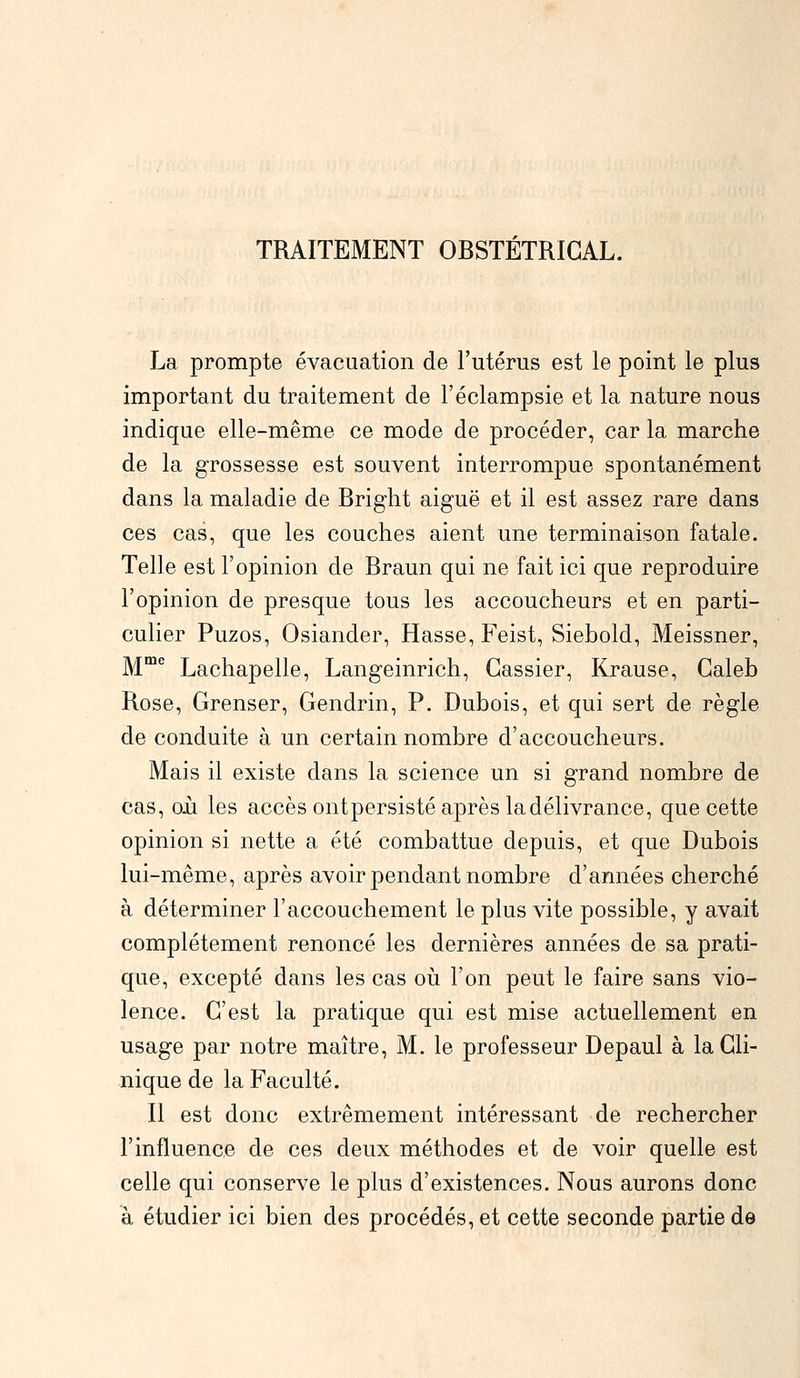 TRAITEMENT OBSTÉTRICAL. La prompte évacuation de l'utérus est le point le plus important du traitement de l'éclampsie et la nature nous indique elle-même ce mode de procéder, car la marche de la grossesse est souvent interrompue spontanément dans la maladie de Bright aiguë et il est assez rare dans ces cas, que les couches aient une terminaison fatale. Telle est l'opinion de Braun qui ne fait ici que reproduire l'opinion de presque tous les accoucheurs et en parti- culier Puzos, Osiander, Hasse, Feist, Siebold, Meissner, Mme Lachapelle, Langeinrich, Gassier, Krause, Galeb Rose, Grenser, Gendrin, P. Dubois, et qui sert de règle de conduite à un certain nombre d'accoucheurs. Mais il existe dans la science un si grand nombre de cas, oii les accès ontpersisté après la délivrance, que cette opinion si nette a été combattue depuis, et que Dubois lui-même, après avoir pendant nombre d'années cherché à déterminer l'accouchement le plus vite possible, y avait complètement renoncé les dernières années de sa prati- que, excepté dans les cas où l'on peut le faire sans vio- lence. C'est la pratique qui est mise actuellement en usage par notre maître, M. le professeur Depaul à la Cli- nique de la Faculté. Il est donc extrêmement intéressant de rechercher l'influence de ces deux méthodes et de voir quelle est celle qui conserve le plus d'existences. Nous aurons donc à étudier ici bien des procédés, et cette seconde partie de