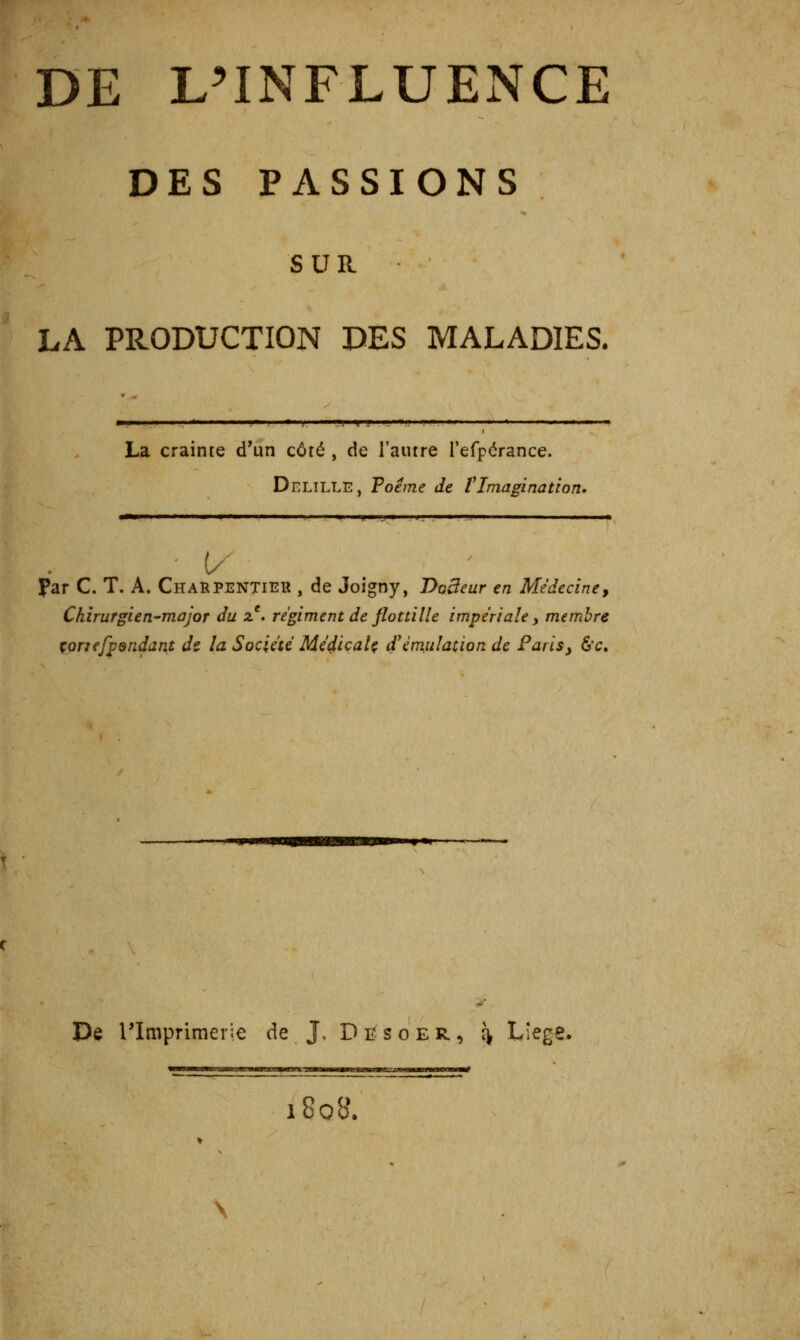 DE L^INFLUENCE DES PASSIONS SUR LA PRODUCTION DES MALADIES. % f . • ]j I La crainte d'un côté , de l'autre refpérance. Delille, Poème de fImagination» ^———■— » I 'Il I II I »jl IIMIJIW ,1. .W—»^!^» Il I» Par C. T. A. Charpentiek , de Joigny, Docteur en Médecine^ Chirurgien-major du ^^ régiment de flottille impériale, membre çprfefpendant dt la Société Méçlicalç if émulation de Paris y 6'c. De rimprimerJe de J, D i? s o e R, î^ L'^g-» 180B. mil iiiiiMMMim—#