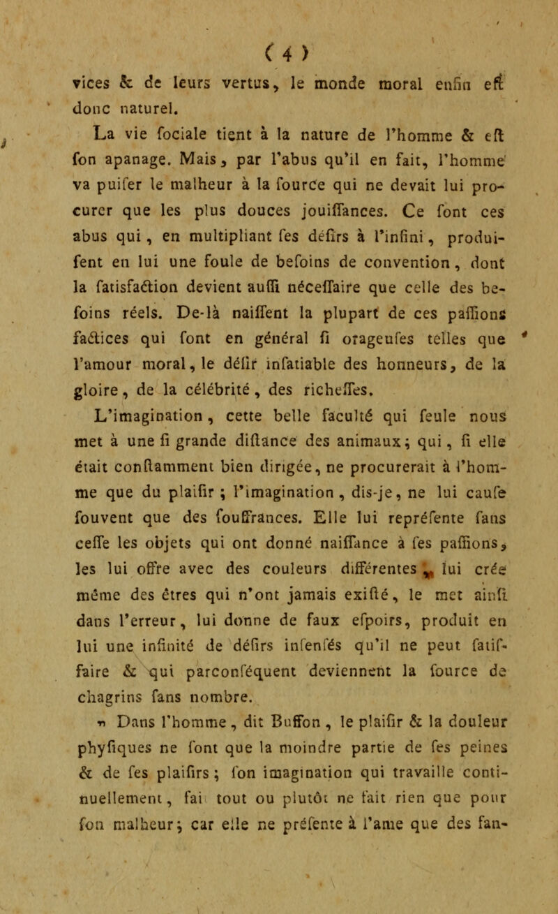 vices & de leurs vertus, le monde moral enfin ert donc naturel. La vie fociale tient à la nature de Thomme & efl fon apanage. Mais, par Tabus qu'il en fait, rhomme va puifer le malheur à la fource qui ne devait lui pro- curer que les plus douces jouifîances. Ce font ces abus qui, en multipliant Tes défirs à l'infini, produi- fent en lui une foule de befoins de convention, dont la fatisfadion devient aufli nécelTaire que celle àes be- foins réels. De-là naifient la plupart de ces paiïîonfi fadices qui font en général fi orageufes telles que l'amour moral, le délir infatiable des honneurs, de la gloire, de la célébrité, des richelfes» L'imagination, cette belle faculté qui feule nous met à une û grande diftance dts animaux^ qui, fi elle était confiamment bien dirigée, ne procurerait à l'hom- me que du plaifir ; l'imagination , dis-je, ne lui caufe fouvent que des fouEPrances. Elle lui repréfente fans cefle les objets qui ont donné nailTance à Tes paffions, les lui offre avec des couleurs différentes ^ lui crée même des êtres qui n'ont jamais exifté, le met aiiVfi. dans l'erreur, lui donne de faux erpoirs, produit en lui une infinité de défirs infenfés qu'il ne peut faiif- faire & qui parconféquent deviennent la fource de chagrins fans nombre. -n Dans l'homme, dit BufTon , le plaifir & la douleur phyfiques ne font que la moindre partie de Ces peines & de fes plaifirs ; fon imagination qui travaille conti- nuellement, fai tout ou plutôi ne t'ait rien que pour fon malheur j car eile ne préfente à i'ame que dQS fan-