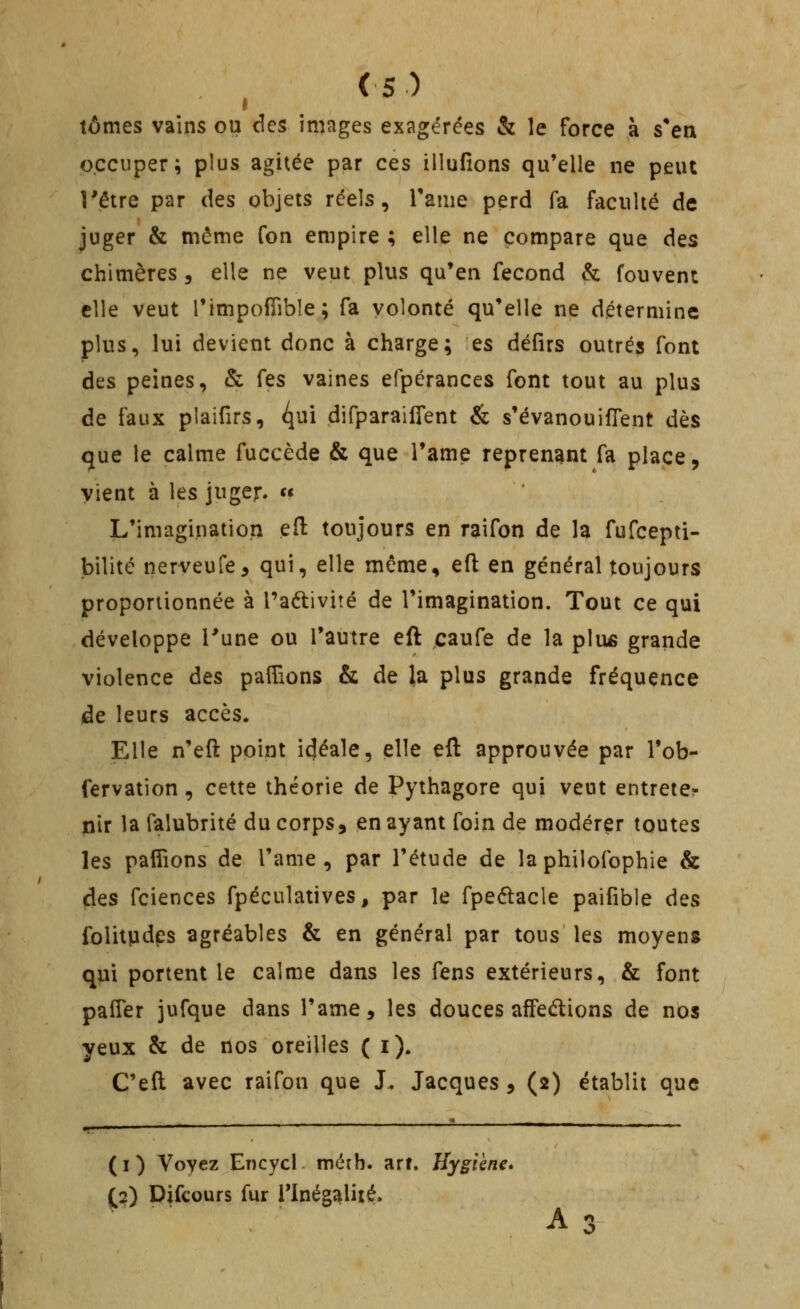 t tomes vains ou des images exagérées & le force à s'en occuper; plus agitée par ces illufions qu'elle ne peut Têtre par des objets réels, Tame perd fa faculté de juger & même fon empire ; elle ne compare que des chimères , elle ne veut plus qu'en fécond & fouvent elle veut l'impofTible; fa volonté qu'elle ne détermine plus, lui devient donc à charge; es défirs outrés font des peines, & fes vaines efpérances font tout au plus de faux plaifirs, i^m difparailfent & s'évanouifTent dès que le calme fuccède & que l'ame reprenant fa place, vient à les juger. « L'imagination efl: toujours en raifon de la fufcepti- bilitc nerveufe, qui, elle même, eft en général toujours proportionnée à l'aétivité de l'imagination. Tout ce qui développe l'une ou l'autre eft caufe de la plus grande violence des palTions & de la plus grande fréquence de leurs accès. Elle n'eft point idéale, elle eft approuvée par l'ob- fervation, cette théorie de Pythagore qui veut entreter nir la falubrité du corps, en ayant foin de modérer toutes les pafîîons de l'ame, par l'étude de laphilofophie & (des fciences fpéculatives, par le fpedlacle paifible ôqs folitpdes agréables & en général par tous les moyens qui portent le calme dans les fens extérieurs, & font paiTer jufque dans l'ame, les douces affedions de nos yeux & de nos oreilles ( i). C'eft avec raifon que J. Jacques , (2) établit que (i) Voyez Encycl méth. art. Hygiène* p) Difcours fur Tlnégalité. A 3