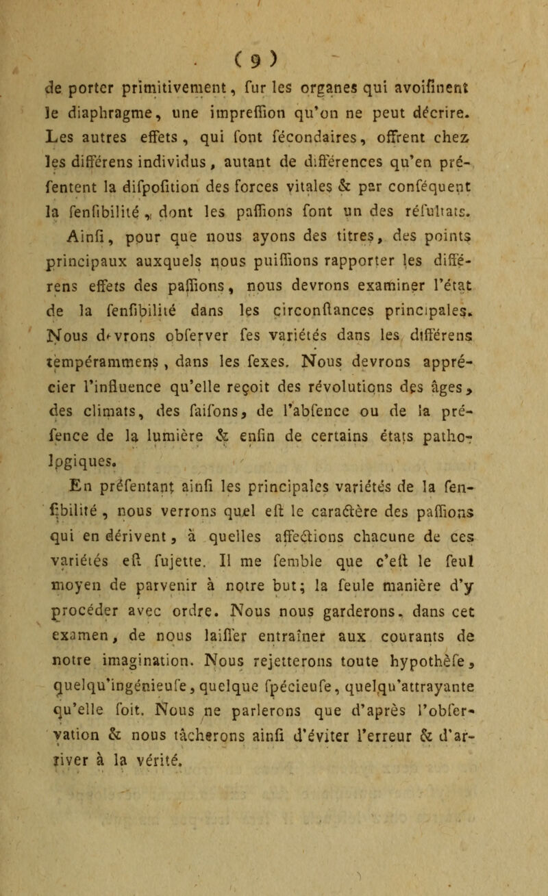 de porter primitivement, fur les organes qui avoifinenî le diaphragme, une impreffion qu'on ne peut décrire. Les autres effets, qui font fécondaires, offrent ches^ les dififérens individus, autant de différences qu'en pré- Tentent la difpofition des forces vitales & par conféquent la fenfibilité ,i dont les paflions font un des réluliats. Ainfi, pour que nous ayons des titres, des points principaux auxquels nous puifiions rapporter les diffé- rens effets des paîfions, nous devrons examiner l'état de la fenfibilité dans Içs çirconftances principales» Nous d'^vrons obferver fes variétés dans les diflérensi tèmpérammens , dans les fexes. Nous devrons appré- cier l'influence qu'elle reçoit des révolutions des âges> des climats, des faifons, de l'abfence ou de ia pré- fence de la lumière & enfin de certains états patho^ Ipgiques, En prëfentapt ainfî les principales variétés de la fen- fibilité , nous verrons qujel eft le caraûère des paflions qui en dérivent 5 à quelles affedions chacune de ces variéiés efl fujette. Il me femble que c'ell le feul moyen de parvenir à notre but; la feule manière d'y procéder avec ordre. Nous nous garderons, dans cet examen, de nous laifler entraîner aux courants de notre imagination. Nous rejetterons toute hypothèfe^ cjuelqu'ingénieufe, quelque fpécieufe, quelqu'attrayante qu'elle foit. Nous ne parlerons que d'après l'obfer* yation & nous tâcherons ainfi d'éviter l'erreur & d'ar- îiver à la vérité.