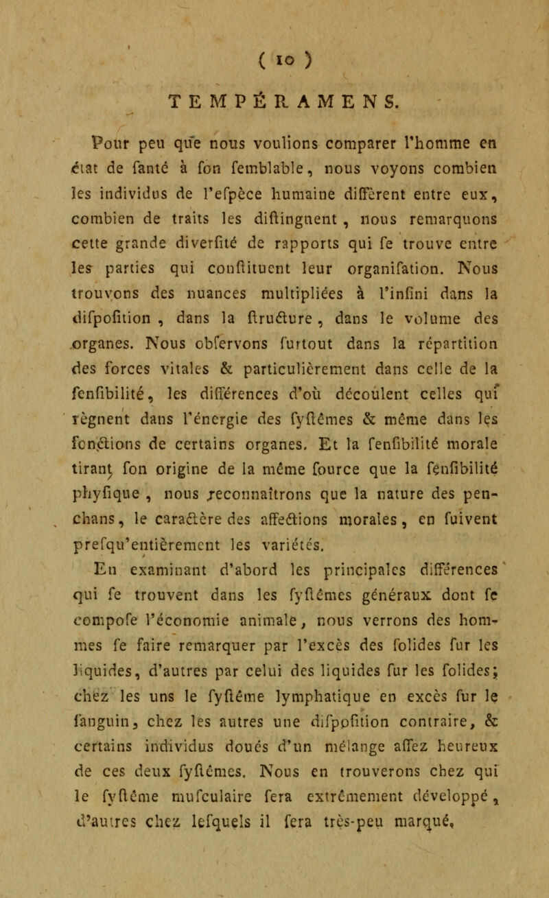 TEMPÉRAMENS. Pour peu que nous voulions comparer Thomme en ^lat de fanté à fon femblable, nous voyons combien les individus de refpèce humaine diffèrent entre eux, combien de traits les diftingnent , nous remarquons cette grande diverfité de rapports qui fe trouve entre les parties qui conftiiuent leur organifation. Nous trouvons dts nuances multipliées à l'infini dans la difpofition , dans la ftruéture, dans le volume des .organes. Nous obrervons furtout dans la répartition des forces vitales & particulièrement dans celle de la fenfibilité, les différences d'où découlent celles quî lèguent dans l'énergie des fydêmes & même dans ]qs fcniélians de certains organes. Et la fenfibilité morale tiran^ Ton origine de la même fource que la fenfibilité phyfique , nous jeconnaîtrons que la nature des pen- chans, le caradère des affedtions morales, en fuivent prefqu'entièremcnt les variétés. En examinant d'abord les principales différences qui fe trouvent dans les fyfiémes généraux dont fç compofe l'économie animale, nous verrons des hom- mes fe faire remarquer par l'excès des foîides fur les liquides, d'autres par celui des liquides fur les folides; chez les uns le fyftême lymphatique en excès fur le fanguin^ chez les autres une difppfition contraire, & certains individus doués d'un mélange affez heureux de ces deux fyfiêmes. Nous en trouverons chez qui le fyfiême mufculaire fera extrêmement développé, d'autres chez lefquels il fera très-peu marqué,