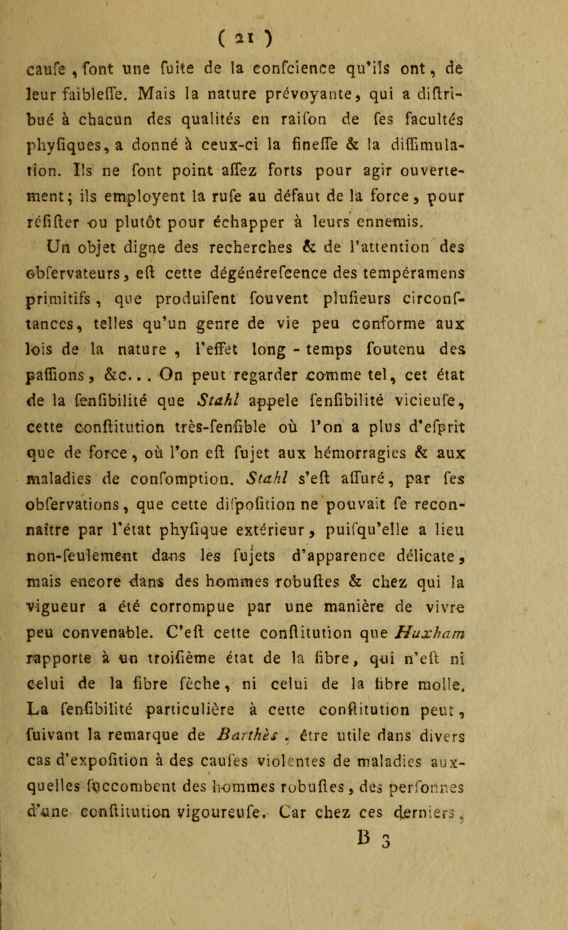 caufe , font une fuite de la confcience qu'ils ont, de leur faiblefle. Mais la nature prévoyante, qui a diftri- bué à chacun des qualités en raifon de Tes facultés pliyfîques^a donné à ceux-ci la fînefTe & la diflimula- rion. Ils ne font point allez forts pour agir ouverte- ment; ils employent la rufe au défaut de la force, pour réfifter -ou plutôt pour échapper à leurs ennemis. Un objet digne des recherches & de l'attention des ©bfervateurs, efl: cette dégénérefeence des tempéramens primitifs, que produifent fouvent plufieurs clrconf- tances, telles qu'un genre de vie peu conforme aux lois de la nature , TefFet long - temps foutenu des paffions, &c.. . On peut regarder comme tel, cet état de la fenfibilité que Stahl appelé fenfibilité vicieufe, cette conllitution très-fenfible où Ton a plus d'efprit que de force, où Ton efl: fujet aux hémorragies & aux maladies de confomption. Stahl s'efl: alTuré, par fes obfervations, que cette difpofition ne pouvait fe recon- naître par l'état phyfique extérieur, puifqu'elle a lieu non-feulement dans les fujets d'apparence délicate, mais e-neore dans des hommes robuftes & chez qui la vigueur a été corrompue par une manière de vivre peu convenable. C'eft cette conflitution que Huxham rapporte à un troifième état de la fibre, q-ui n'eft ni celui de la fibre fèche, ni celui de la fibre molle. La fenfibilité particulière à cette conflitution peut, fuivant la remarque de Barthès , être utile dans divers cas d'expofition à des caufes violentes de maladies aux- quelles «iccombent àts, hommes robuftes, des perfonres d'iine conftiiuiion vigoureufe. Car chez ces djerniers, 13 ,