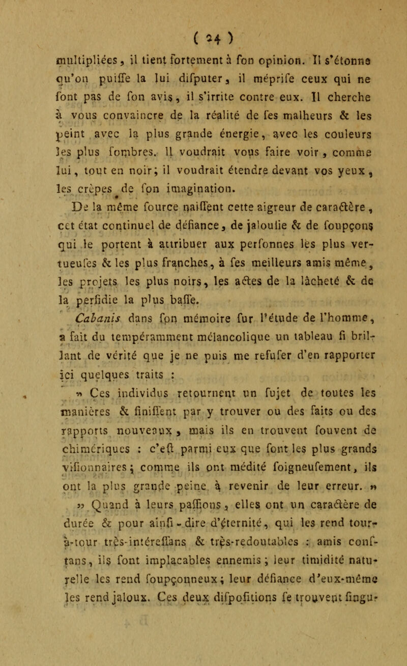 ( H) cnultipliées, il tient fortement à fon opinion. ÎI s'étonna qu'on puille la lui dirputer, il méprife ceux qui ne font pas de fon avis, il s'irrite contre eux. îl cherche z vous convaincre de la réalité de fes malheurs & les peint avec la plus grande énergie, avec les couleurs les plus foTTibres. Il voudrait vops faire voir, comme lui, tout en noir; il voudrait étendre devant vos yeux , les crêpes de fpn imagination. De la même fource naifTent cette aigreur de caraélère , cet état continuel de c|éfiance, de jaloulie & de foupçonç (]ui le portent à attribuer aux perfonnes lès plus ver- tueufes & les plus franches, à fes meilleurs amis même, les projets les plus noirs, les adles de la lâcheté & de la perfidie la plus baffe. Cabanis dans fpn mémoire fur l'étude de Thomme, a fait du tempéramment mélancolique un tableau fi brilr lant de vérité que je ne puis me refufer d'en rapporter ici quelques traits : w Ces individus retournent un fujet de toutes les îîianières & fînifient par y trouver ou des faits ou d&$ rapports nouveoux > mais ils en trouvent fouvent de chimériques : c'efl parmi eux que font les plus grands vifionnaires ;; comme ils ont médité foigneufement, ils ont la plus grançle :peîne à revenir de leur erreur, n « Quand à leurs paflions 3 elles ont un caradlère de durée & pour ainfi - dire d'éternité, qui les rend tour- à-tpur très-intéreflans & tr^s-redoutables : amis conf- tans, ii5 font implacables ennemis; leur timidité natu* relie les rend foupço^neux; leur défiance d*eux*même les rend jaloux. Ces deux difppfitioiis fe trouveutfîngur
