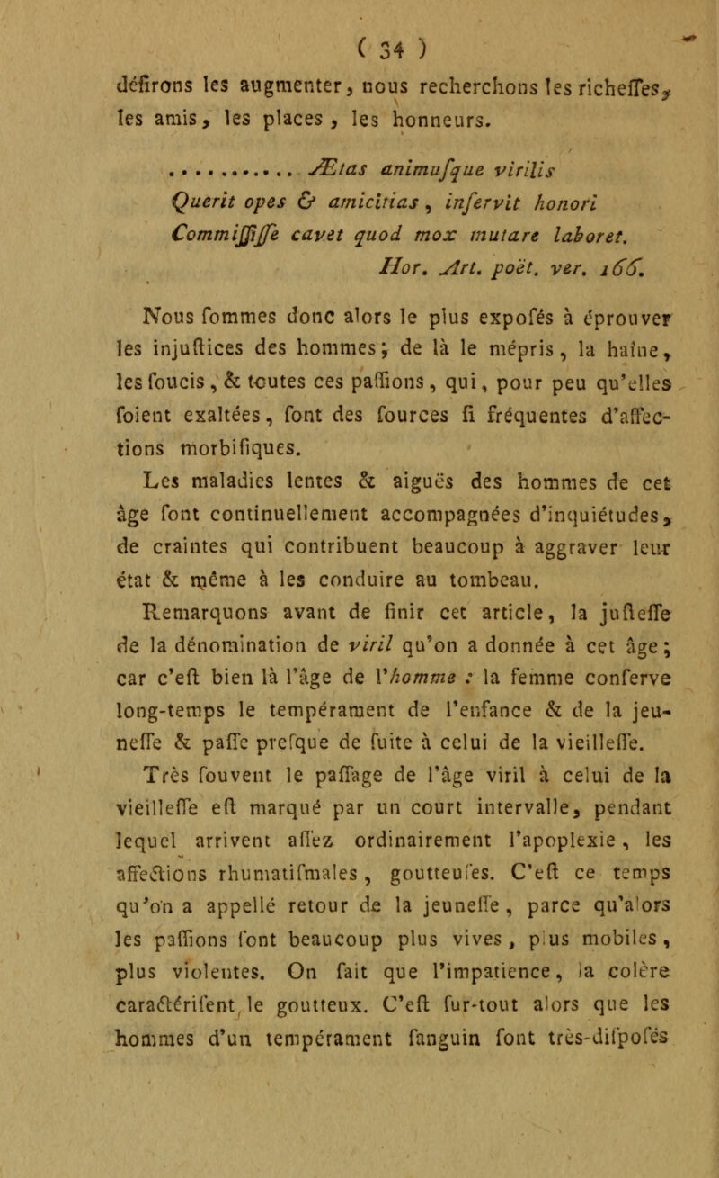 déiîrons les augmenter, nous recherchons îes richefles^ les amis, les places, les honneurs. JEtas anlmufque virlUs Çuerit opes & amicitias , infervit honorl Commijfijfe cavet quod mox mutare lahoret. Hor, Art, poët, ver, i6(). Nous fommes donc alors le plus expofés à éprouver les injuftices des hommes; de là le mépris, la haine y les foucis , & tcutes ces palTions, qui, pour peu qu'elles foient exaltées, font des fources fi fréquentes d'alTec- tions morbifiques. Les maladies lentes & aiguës des hommes de cet âge font continuellement accompagnées d'inquiétudes, de craintes qui contribuent beaucoup à aggraver leur état & njéme à les conduire au tombeau. Remarquons avant de finir cet article, la juflefle de la dénomination de viril qu'on a donnée à cet âge; car c'efl; bien là l'âge de Vhomme : la femme conferve long-temps le tempérament de l'enfance & de la jeu- nèfle & pafl'e prefque de fuite à celui de la vieilleffe. Très fouvent le paflage de l'âge viril à celui de la vieilleffe efl: marqué par un court intervalle, pendant lequel arrivent afitz ordinairement l'apoplexie, les affe^flions rhumatifmales, goutteuîes. C'eft ce temps qu'on a appelle retour de la jeunelfe , parce qu'alors les paflîons font beaucoup plus vives, pius mobiles, plus violentes. On fait que l'impatience, ia colère caradlérifent, le goutteux. C'efl fur-tout alors que les hommes d'un tempérament fanguin font très-difpofés