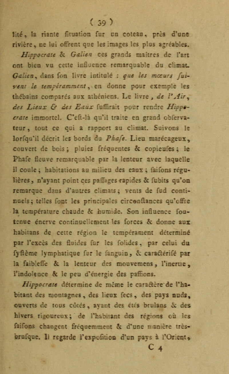 îiié, la riante fituation fur ca coteau, près d'une rivière, ne lui offrent que les images les plus agréables. Hippocrau & Gdilen ces grands maîtres de Tart ont bien vu celte influence remarquable du climat. Galien^ dans fon livre intitulé : ^ue Us mœurs fui vent le umpéramment, en donne pour exemple les thébains comparés aux athéniens. Le livre, de rAir^ des Lieux & des Eaux fufîîraîi pour rendre Hippê- craîe immortel. C'eft-îà qu'il traite en grand obferva- teur, tout ce qui a rapport au climat. Suivons le lorfqu'il décrit \ti bords du Phafe. Lieu marécageux^ couvert de bois; pluies fréquentes & copieufes ; le Phafe fieuve remarquable par la lenteur avec laquelle il coule \ habitations au milieu des eaux ; laifons régu- lières, n'ayant point cti paîTagescapides & fubits qu'on remarque dans d'autres climats ; vents de fud conti- nuels; telles font les principales circônftances qu'offre ]a température chaude & humide. Son influence fou- tenue énerve cortinuellement les forces & donne aux habitans de cette région le tempérament déterminé par l'excès des fluides fur les folides ^ par celui da fyfième lymphatique fur le fanguin, &: caradérifé par la faibleffe & la lenteur des mouvemens, l'inertie, l'indolence & le peu d'énergie des paffions. Hippocrate détermine de même le caraâère de l'ha- bitant des montagnes, des lieux fecs, dit% pays nuds, ouverts de tous côtés, ayant des étés bruîans ^ des hivers rigoureux; de l'h^biiant des régions où les faifons changent fréquemment & d'une n anière très- brufque. li regarde rexpcfiiion d'un pays à rOrient^ 'C4