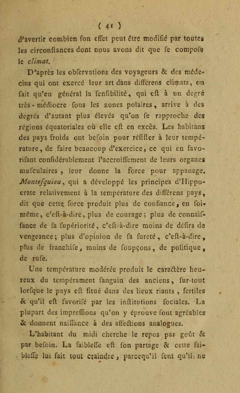 ( 4î ) d^avertir combien fon effet peut être modifié par toutes ]es circonftances dont nous avons dit que fe compofe le climat. D'après les obfervations des voyageurs & des méde^ cins qui ont exercé leur art dans différens climats, on fait qu'en général la fenfibilité, qui eft à un degré très - médiocre fous les zones polaires, arrive à des degrés d'autant plus élevés qu'on fe rapproche àt^ régions équatoriales où elle efl en Qis.chs. Les habitans des pays froids ont befoin pour réfiller à leur tempé- rature, de faire beaucoup d'exercice, ce qui en favo- rifant confidérablement Paccroiffement de leurs organes niufculaires , leur donne la force pour appanage. Montefyuieu ^ qui a développé les principes d'Hippo- crate relaûvement à la température des différens pays, dit que cette, force produit plus de confiance, en foi- même, c'efl-à-dire, plus décourage; plus de connaif- fance de fa fupériorité, c'eft-à-dire moins de défirs de vengeance; plus d'opinion de fa fureté, c'efl-à-dire, pl'us de franchife, moins de foupçons, de politique, de rufe. Une température modérée produit le caraflère heu- reux du tempérament fanguin des anciens, fur-tout lorfque le pays efl fitué dans des lieux riants , fertiles h qu'il efl: favorifé par les inflitutions fociales. La plupart des impreffions qu'on y éprouve font agréables & donnent naiifance à des affections analogues. L'habitant du midi cherche le repos par goût & par befoin. La faibleffe efl; fon partage & cette fai- bleffp lui fait tout craindre, parcequ'il fent qu'il ne