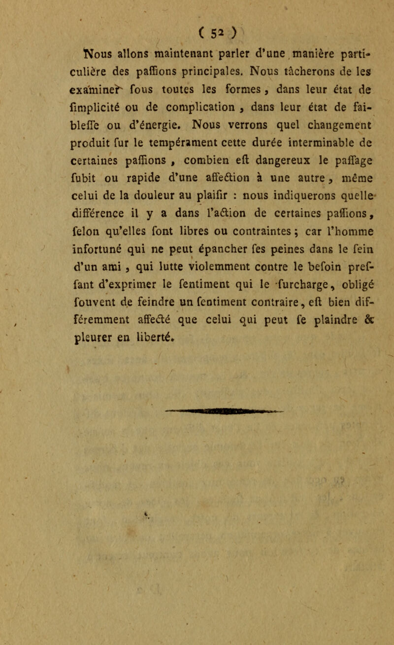 Nous allons maintenant parler d'une manière parti- culière des paffions principales. Nous tâcherons de les examine^ fous toutes les formes, dans leur état de fimplicité ou de complication , dans leur état de fai- blefTe ou d'énergie. Nous verrons quel changement produit fur le tempérament cette durée interminable de certaines pafîions , combien eft dangereux le palTage fubit ou rapide d'une affeélion à une autre, même celui de la douleur au plaifir : nous indiquerons quelle différence il y a dans l'aélion de certaines palTions, félon qu'elles font libres ou contraintes ; car l'homme infortuné qui ne peut épancher fes peines dans le fein d'un ami 5 qui lutte violemment contre le befoin pref- fant d'exprimer le fentiment qui le furcharge, obligé fouvent de feindre un fentiment contraire, eft bien dif- féremment affedé que celui qui peut fe plaindre & pleurer en liberté.