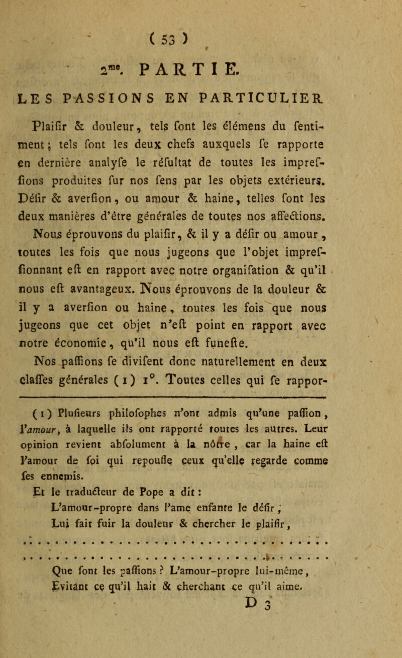 2«^ PARTIE. LES PASSIONS EN PARTICULIER Plaifir & douleur, tels font les élémens du fentw ment ; tels font les deux chefs auxquels Te rapporte en dernière analyfe le réfultat de toutes les impref- fions produites fur nos fens par les objets extérieurs. Délir & averfion, ou amour & haine, telles font les deux manières d'être générales de toutes nos afFedions, Nou5 éprouvons du plaifir, & il y a défir ou amour , toutes les fois que nous jugeons que l'objet impref- fionnant efl; en rapport avec notre organifation & qu'il nous eft avantageux. Nous éprouvons de la douleur & il y a averfion ou haine, toutes les fois que nous jugeons que cet objet n'efl; point en rapport avec notre économie, qu'il nous eft funefte. Nos paflîons fe divifent donc naturellement en deux clafTes générales (i) i^. Toutes celles qui fe rappor- ( I ) Plufieurs philofophes n'ont admis qu'une paflion , V amour y à laquelle ils ont rapporté foutes les autres. Leur opinion revient abfolument à k nôtre , car la haine eft Famour de foi qui repoufîç ceux qu'elle regarde comme fes ennemis. Et le traduéleur de Pope a dit : L'amour-propre dans l'ame enfante le défir, Lui fait fuir la douleur & chercher le plaifir, .|. ..... . Que font les paffions ? L'amour-propre lui-même, ]E!ivi(ànt cç qu'il hait & cherchant ce qu'il aime.