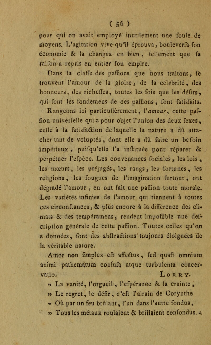 pour qui on avait employé inutilement une foule de moyens. L'agitation vive qu'il éprouva, bouleverfafon économie & la changea en bien , tellement que fa raifon a repris en entier fon empire. Dans la clalfe des paflions que nous traitons, fe trouvent l'amour de la gloire, de la célébrité, des honneurs, des richeffes, toutes les fois que les défirs, qui font les fondemens de ces paflions, font fatisfaits. Rangeons ici particulièrement, Vamour^ cette paG^ fion univerfelle qui a pour objet l'union des deux fexes, celle à la fatisfaélion de laquelle la nature a dû atta- cher tant de voluptés, dont elle a dû faire un befoin impérieux ^ puifqu'elle l'a inftituée pour réparer & perpétuer l'erpèce. Les convenances fociales, les lois , les mœurs, les préjugés, les rangs, les fortunes, les religions, les fougues de l'imagination furlout, ont dégradé Tamour , en ont fait une paflion toute morale. Les variétés infimes de l'amour qui tiennent à toutes ces circonftances, & plus encore à la différence des cli^ mats & des tempéramens, rendent impoffible une def- cription générale de cette pafîion. Toutes celles qu'on a données, font des abllraétions'toujours éloignées de la véritable nature. Amor non fimplex eft affeélus , fed quafi omnium animi pathematum confufa atque turbulenta coaceif- vatio. Lorry. vt La vanité, l'orgueil, l'efpéranee h la crainte, •> Le regret, le défir, c'eft l'airain de Corynthe « Où par un feu brûlant, l'un dans Tautte fondus, >> Tous les métaux roulaient ^ brillaient confondus, u.