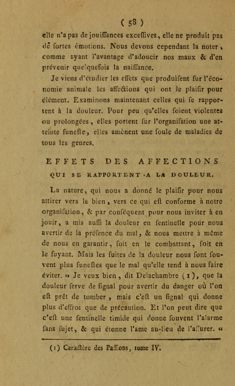 (53 ) elle n'a pas de jouifTances exceflives, elle ne produit pas de fartes émotions. Nous devons cependant la noter « comme ayant l'avantage d'adoucir nos maux & d'en prévenir quelquefois la naifTance. Je viens d'ciudier les effets que produifent fur l'éco- nomie animale les affe(ftions qui ont le plaifir pour élément. Examinons maintenant celles qui fe rappor- tent à la douleur. Pour peu qu'elles foient violentes ou prolongées , elles portent fur l'organifation une at- teinte funefte, elles amènent une foule de maladies de tous les genres. EFFETS DES AFFECTIONS QUI SE RAPPORTENT 'A LA DOULEUR. La nature, qui nous a donné le plaifir pour nous attirer vers le bien , vers ce qui eft conforme à notre organiQvtion, & par conféquent pour nous inviter à en jouir, a mis auiïi la douleur en fentinelle poiir nous avertir ds la préfence du mal, & nous mettre à même de nous en garantir, foit en le combattant, foit en le fuyant. Mais les fuites de la douleur nous font fou- vent plus funeftes que le mal qu'elle tend à nous faire éviter. « Je veux bien, dit Delacharabre (i), que la douleur ferve de fignal pour avertir du danger où l'on eft prêt de tomber , mais c'eft un fignal qui donne plus d'effroi que de précaution. Et l'on peut dire que c'efl: une fentinelle timide qui donne fouvent l'alarme fans fujet, & qui étonne l'ame au-iieu de l'aflurer. u (i) Cara(5lère des Paffons, tome IV.