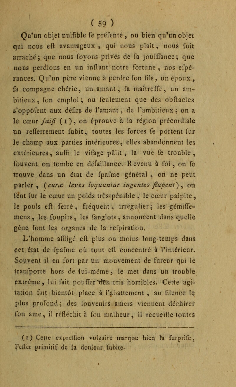 Qu'un objet iniifible Te préfente , ou bien qu'un objet qui nous eft avautugeux ^ qui nous plaît, nous foit arraché; que nous foyons prives de fa jouifîance; que nous perdions en un inftant notre fortune , nos efpé- rances. Qu'un père vienne à perdre fon lils, un époux., fa compagne chérie, un amant, fa maître (Te, un am- bitieux, fon emploi; ou feulement que des obftacles s'oppôfent aux défirs de Tamani ^ de l'ambitieux ; on a le cœur faifi (i), on éprouve à la région précordiale un refTerrement fubit, toutes les forces fe portent fur le champ aux parties intérieures, elles abandonnent les extérieures, aufîi le vifage pâlit, la vue fe trouble, fouvent on tombe en défaillance. Pcevenu à foi, on fe trouve dans un état de fpafme général , on ne peut parler , (curœ levés loquuntur ingentes fiupent^ ^ on fént fur le cœur un poids très-pénible , le cœur palpite, le pouls efl: ferré , fréquent, irrégulier; les gémiffe- niens, les foupirs, les fanglots, annoncent dans quelle gêne font les organes de la refpiration. L'homme afîligé efl plus ou moins long-temps dans cet état de fpafme où tout eft concentré à l'intérieur. Souvent il en fort par un mouvement de fureur qui le tranfporie hors de lui-même, le met dans un trouble extrême 5 lui fait pouffer^tîts cris horribles. Cette agi- tation fait bientôt place à l'abattement , au lilence le plus profond; des louvenirs amers viennent déchirer fon ame, il réfléchit à fon malheur, il recueille toutes (i) Cette expreilion vulgaire marque bien ta furprife, rdfct primitif de \^, douleur fubite.