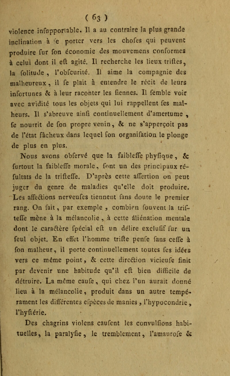 violence infnpportable. Il a au contraire la plus grande inclination à 'c porter vers les chofes qui peuvent produire fur Ton économie des mouvemeiis conformes à celui dont il eft agité. 11 recherche les lieux trilles, la folitude , robfcurité. Il aime la compagnie des malheureux , il fe plait à entendre le récit de leurs infortunes & à leur raconter les Tiennes. Il femble voir avec avidité tous les objets qui lui rappellent Tes mal- heurs. Il s'abreuve ainli continuellement d'amertume , fe nourrit de fon propre venin, & ne s'apperçoit pas de l'état fâcheux dans lequel fon organifation le plonge de plus en plus. Nous avons obfervé que la faiblefTe phyfique, & furtout la faiblcfle morale, fnnt un des principaux ré- fultats de la trifteffe. D'après cette alTertion on peut juger du genre de maladies qu'elle doit produire. Les affections nerveufes tiennent fans doute le premier rang. On fait, par exemple , combien fouvent la trif- teffe mène à la mélancolie , à cette aliénation mentale dont le caraélère fpécial eft un délire exclu (if fur uia feul objet. En effet l'homme trifte penfe fans ceffe à fon malheur, il porte continuellement toutes fes idées vers ce même point, & cette direction vicieufe finit par devenir une habitude qu'il eft bien difficile de détruire. La même caufe, qui chez l'un aurait donné lieu à la mélancolie, produit dans un autre tempé- rament les différentes efpècesde manies, l'hypocondrie, l'hyftérie. Des chagrins violens caufent les convulfîons habi- tuelles, la paralyfie, le tremblement, l'amaurofe &