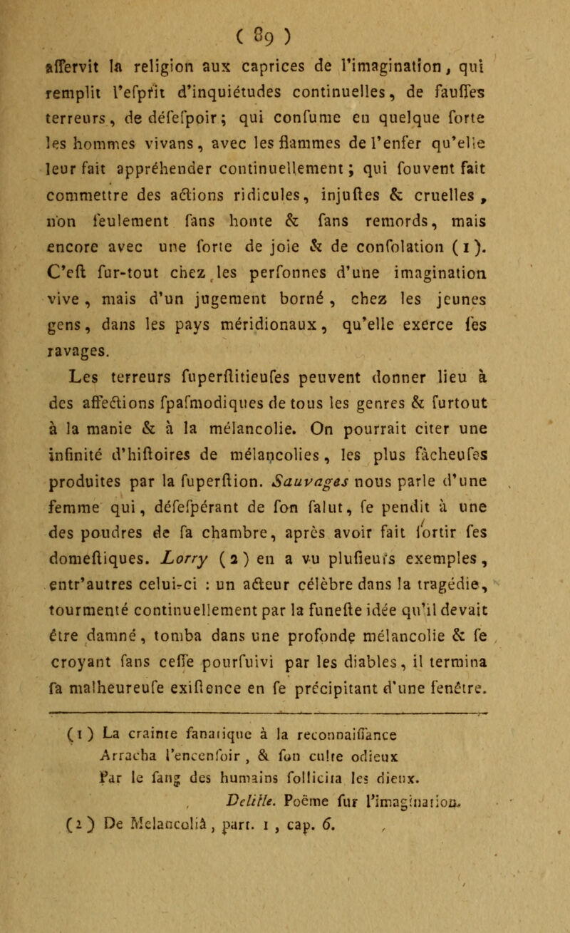 ( % ) alTervit h religion aux caprices de rimaginatîon, qnl remplit refpfii d'inquiétudes continuelles, de faufies terreurs, dedéfefpoir; qui confume en quelque forte les hommes vivans, avec les flammes de l'enfer qu'elle leur fait appréhender continuellement ; qui fou vent fait commettre des aélions ridicules, injuftes & cruelles, non feulement fans honte & fans remords, mais encore avec une forte de joie & de confolation ( i ). C'eft fur-tout chicz les perfonncs d'une imagination vive, mais d'un jugement borné, chez les jeunes gens, dans les pays méridionaux, qu'elle exerce fes ravages. Les terreurs fuperditieufes peuvent donner lieu à des affedlions fpafmodiques de tous les genres & furtout à la manie & à la mélancolie. On pourrait citer une infinité d'hiftoires de mélancolies, les plus fàcheufes produites par la fuperftion. Sauvages nous parle d'une femme qui, défefpérant de fan falut, fe pendit à une des poudres de fa chambre, après avoir fait lortir fes domeftiques. Lorry (2) en a vu plufieurs exemples, entr'autres celuirci : un aéleur célèbre dans la tragédie, tourmenté continuellement par la funefte idée qu'il devait être damné, tomba dans une profonde mélancolie & fe croyant fans ceiïe pourfuivi par les diables, il termina fa malheureufe exiflence en fe précipitant d'une fenêtre. (1) La crainte fanatique à la reconnaifi'ance Arracha l'encenfoir , & fun ciiîre odieux Far le fang des humains folliciia les dieux. Delille. Poème fur l*imagïnaîioij^