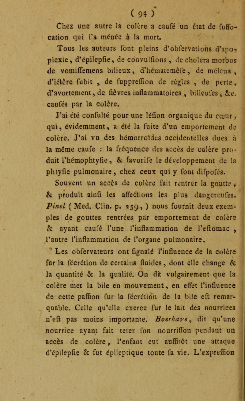 Chez une autre îa colère a caufé un état de fuffo- cation qui Ta menée à la mort. Tous les auteurs l'ont pleins d'obrervatioiis d'apo- plexie , d'épilepfie, de convulfîons, de choiera morbus de vomilTemens bilieux, d'hématemèfe, de mélena , d*iélère fubit ^ de fuppreiTion de règles , de perte, d'avortement, de lièvres inflammatoires ^ billeufes, &e. caufés par la colère. J'ai été confulté pour une îéfion organique du cœur 5 qui, évidemment, a été la fuite d*un emportement de colère. J'ai vu des hémorroïdes accidentelles dues h la même caufe : la fréquence des accès de colère pro- duit Thémophtylie, & favorife le développement de la phtyfie pulmonaire, chez ceux qui y font difpofés. Souvent un accès de colère fait rentrer la goutte ^ & produit ainfi les affe(^ions les plus dangereufes. Pinel ( Med. Clin. p. 259, ) nous fournit deux exem- ples de gouttes rentrées par emportement de colère h ayant caufé Tune l'inflammation de l'eflomac , .l'autre l'inflammation de l'organe pulmonaire, '* Les obfervateurs ont fignalé l'influence de la colère fur la fécrétion de certains fluides, dont elle change k. la quantité & la qualité. On dit vulgairement que la colère met la bile en mouvement, en effet l'influence de cette paffion fur la fécrétion de la bile efl: remar- quable. Celle qu'elle exerce fur le lait dts nourrices ii'eft pas moins importante. Boerkave^ dit qu'une nourrice ayant fait teier fon nourriflbn pendant un accès de colère, l'enfant eut auflitôt une attaque d'épilepfie & fut épileptique toute fa vie. L'expreffion