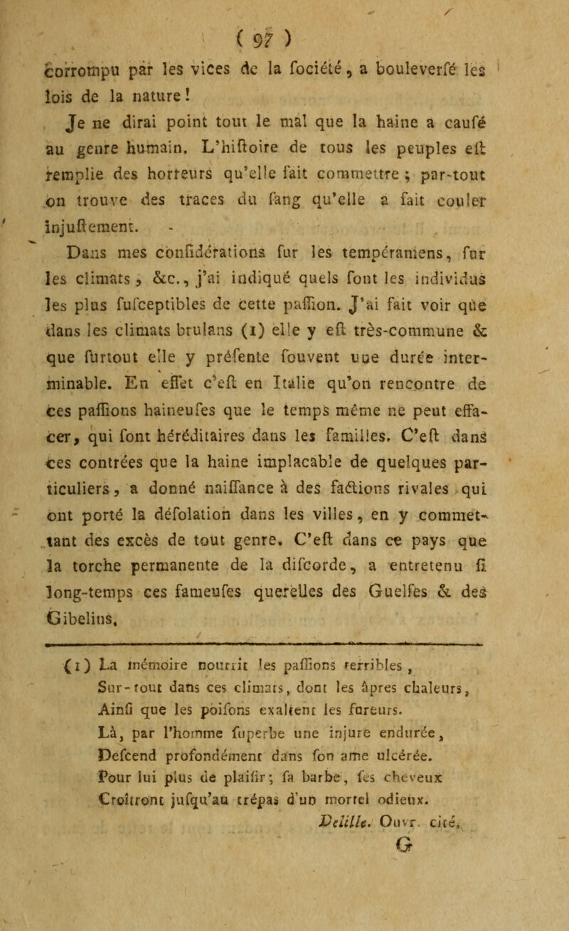 / ( 97 ) corrompu par les vices de la fociété, a bouleverfé lèâ lois de la nature î Je ne dirai point tout le ma! que la haine a caufé au genre humain, L'hiftoire de tous les peuples eli remplie des horfeurs qu'elle fait commettre ; par-tout on trouve des traces du fang qu'elle a fait couler înjuftement. Dans mes cbnfîdcrations fur les tempéramens, far les climats 5 &c., j'ai indiqué quels font les individus les plus fufceptibles de cette pafîion. J'ai fait voir qUe dans \^^ climats brulans (i) elîe y eft très-commune & que furtout elle y préfente fouvent uue durée inter- minable. En effet c^efî; en Italie qu'on rencontre de tes pafTions haineules que le temps même ne peut effa- cer, qui font héréditaires dans les familles, C'efl: danâ ces contrées que la haine implacable de quelques par- ticuliers, a donné naiffance à ^^% faélions rivales qui ont porté la défolation dans les villes, en y commet-^ tant ^t% excès de tout genre, C'eft dans ce pays que la torche permanente de la difcorde, a entretenu fl long-temps ces fameufes querelles des Guelfes h. deâ Gibelins. (i) La mémoire nourrit îes pafîions rerribles , Sur-fout dans ces climats, dont les âpres chaleurs, Ainû que les pbifons exaltent les foreurs. Là, par Thoinme fuperbe une injure endurée, Defcend profondément dans fon ame ulcérée. Pour lui plus de plaifir; fa barbe, fes cheveux Croîtront jufqu'au trépas d'un mortel odieux. Dd'dU, Ouvr. cité, G
