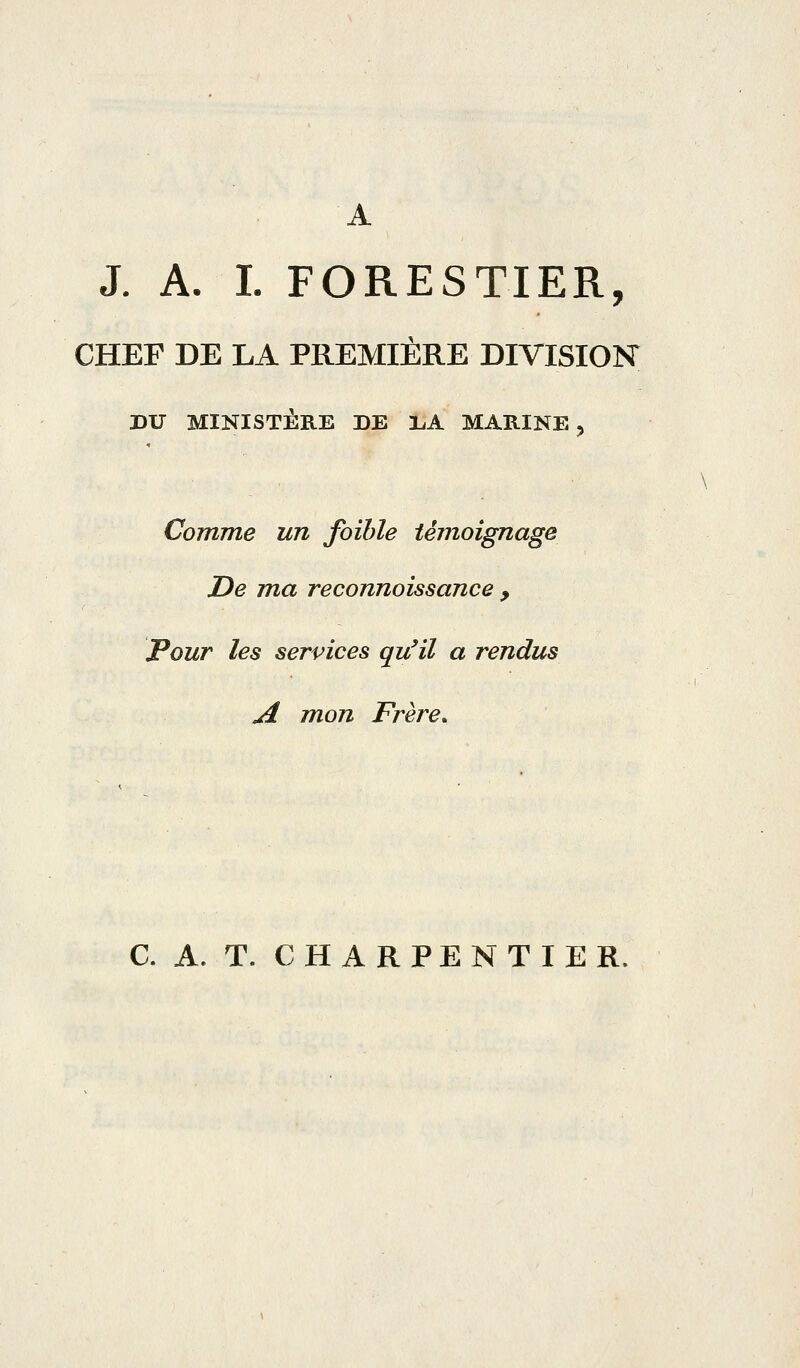 A J. A. L FORESTIER, CHEF DE LA PREMIÈRE DIVISION DU MINISTÈRE DE l^A MARINE > Comme un foible témoignage De ma reconnoissance , Pour les services qu'il a rendus A mon Frère. C. A. T. CHARPENTIER.