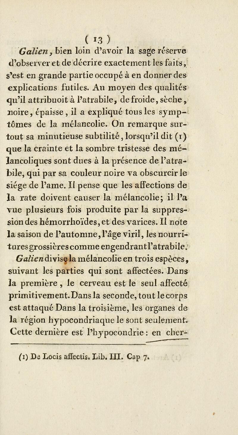 ( ï3 ) Galieriy bien loin d'avoir la sage réserve d'observer et de décrire exactement les faits, s'est en grande partie occupé à en donner des explications futiles. An mojen des qualités qu'il attribuoit à Patrabile, de froide, sèche, noire, épaisse , il a expliqué tous les symp- tômes de la mélancolie. On remarque sur- tout sa minutieuse subtilité, lorsqu'il dit (i) que la crainte et la sombre tristesse des mé- lancoliques sont dues à la présence dePatra- bile, qui par sa couleur noire va obscurcir le siège de l'ame. Il pense que les aiFections de la rate doivent causer la mélancolie; il l'a vue plusieurs fois produite par la suppres- sion des hémorrhoïdes, et des varices. II note la saison de l'automne,l'âge viril, les nourri- tures grossières comme engendrantl'atrabile.' Galien diyisg la mélancolie en trois espèces, suivant les parties qui sont affectées. Dans la première , le cerveau est le seul affecté primitivement.Dans la seconde, tout le corps est attaqué Dans la troisième, les organes de la région hypocondriaque le sont seulement. Cette dernière est l'hypocondrie : en cber-