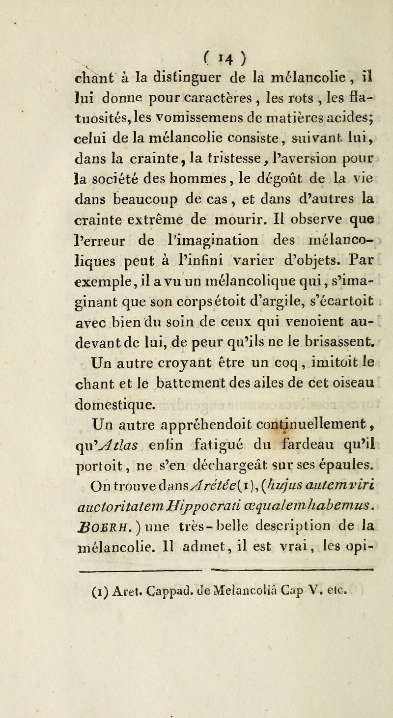 (M) chant à la distinguer de la mélancolie , il lui donne pour caractères , les rots , les fîa- tuosités,les vomissemens de matières acides; celui de la mélancolie consiste, suivant lui^ dans la crainte, la tristesse^ Paversion pour la société des hommes, le dégoût de la vie dans beaucoup de cas, et dans d'autres la crainte extrême de mourir. Il observe que l'erreur de l'imagination des mélanco-p liques peut à l'infini varier d'objets. Par exemple, il a vu un mélancolique qui, s'ima- ginant que son corpsétoit d'argile, s'écartoifc avec bien du soin de ceux qui venoient au- devant de lui, de peur qu'ils ne le brisassent. Un autre croyant être un coq, imitoit le chant et le battement des ailes de cet oiseau domestique. Un autre appréhendoit continuellement, qu'^/to enfin fatigué du fardeau qu'il portoit, ne s'en déchargeât sur ses épaules. On trouve dans A ré té e{i)^ (Jiujiis aatemvlri auctorltatemHippocraîi œqualenihabemus, JBOERH,) une très-belle description de la mélancolie. 11 admet, il est vrai, les opi- (i) Aret, Cappad. deMelancoliâ Cap V. etc.