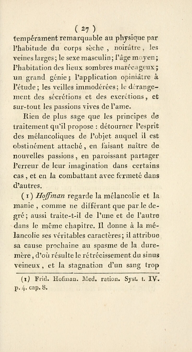 tempérament remarquable au physique par Phabitude du corps sèche , noirâtre , les veines larges ; le sexe masculin; l'âge moyen; l'habitation des lieux sombres marécageux ; un grand génie 5 l'application opiniâtre à l'étude; les veilles immodérées; le dérange- ment des sécrétions et des excrétions, et sur-tout les passions vives de l'ame. Rien de plus sage que les principes de traitement qu'il propose : détourner l'esprit des mélancoliques de l'objet auquel il est obstinément attaché, en faisant naître de nouvelles passions, en paroissant partager l'erreur de leur imagination dans certains cas , et en la combattant avec fermeté dans d'autres. ( I ) Hoffman regarde la mélancolie et la manie , comme ne différant que par le de- gré; aussi traite-t-il de l'une et de l'autre dans le même chapitre. Il donne à la mé- lancolie ses véritables caractères; il attribue sa cause prochaine au spasme de la dure- mère , d'où résulte le rétrécissement du sinus veineux , et la stagnation d'un sang trop {\) Frid. Hofiiiaii. Med. ration. Sjst. t. IV. p. 4. cap. 8.