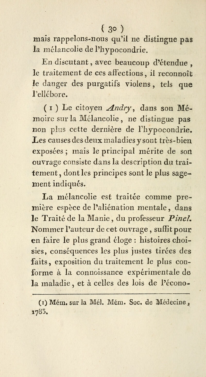 mais rappelonS'iious qu'il ne distingue pas la mélancolie de l'hypocondrie. En discutant, avec beaucoup d'étendue , le traitement de ces affections, il reconnoît le danger des purgatifs vioiens, tels que rellébore. ( I ) Le citoyen Andry ^ dans son Mé- moire sur la Mélancolie , ne distingue pas non plus cette dernière de l'hypocondrie. liCS causes des deux maladies y sont très-bien exposées ; mais le principal mérite de son ouvrage consiste dans la description du trai- tement, dont les principes sont le plus sage- ment indiqués. La mélancolie est traitée comme pre- mière espèce de l'aliénation mentale, dans le Traité de la Manie, du professeur PineL Nommer l'auteur de cet ouvrage, suffit pour en faire le plus grand éloge : histoires choi- sies, conséquences les plus justes tirées des faits, exposition du ti^aitement le phis con- forme à la connoissance expérimentale de la maladie, et à celles des lois de l'écono- (i) Mém. sur la Mél. Mém. Soc. de Médecine j^ 1785.