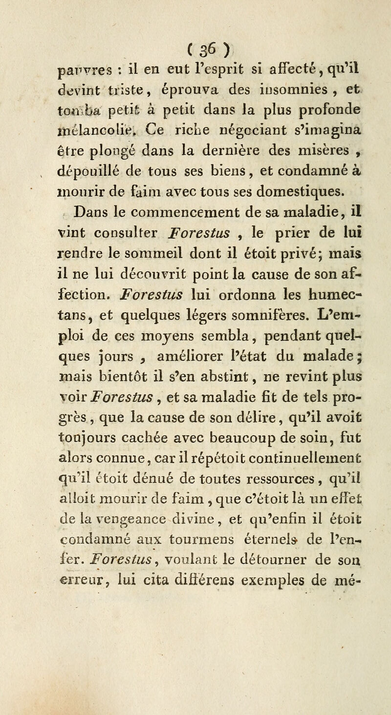 pauvres : il en eut l'esprit si affecté, qu'il devint triste, éprouva des iusomnies , et tomba petit à petit dans la plus profonde îHélancolie, Ce ricLe négociant s'imagina être plongé dans la dernière des misères , dépouillé de tous ses biens, et condamné à mourir de faim avec tous ses domestiques. Dans le commencement de sa maladie, il vint consulter Forestus , le prier de lui rendre le sommeil dont il étoit privé; mais il ne lui découvrit point la cause de son af- fection. Forestus lui ordonna les humec- tans, et quelques légers somnifères. L'em- ploi de ces moyens sembla, pendant quel- ques jours 5 améliorer l'état du malade ; mais bientôt il s'en abstint, ne revint plus voir Forestus, et sa maladie fît de tels pro- grès , que la cause de son délire, qu'il avoifc toujours cachée avec beaucoup de soin, fut alors connue, car il répétoit continuellement qu'il étoit dénué de toutes ressources, qu'il alloit mourir de faim , que c'étoit là un effet de la vengeance divine, et qu'enfin il étoit condamné aux tourmens éternel* de l'en- fer. Forestus^ voulant le détourner de son erreur, lui cita diflérens exemples de mé-