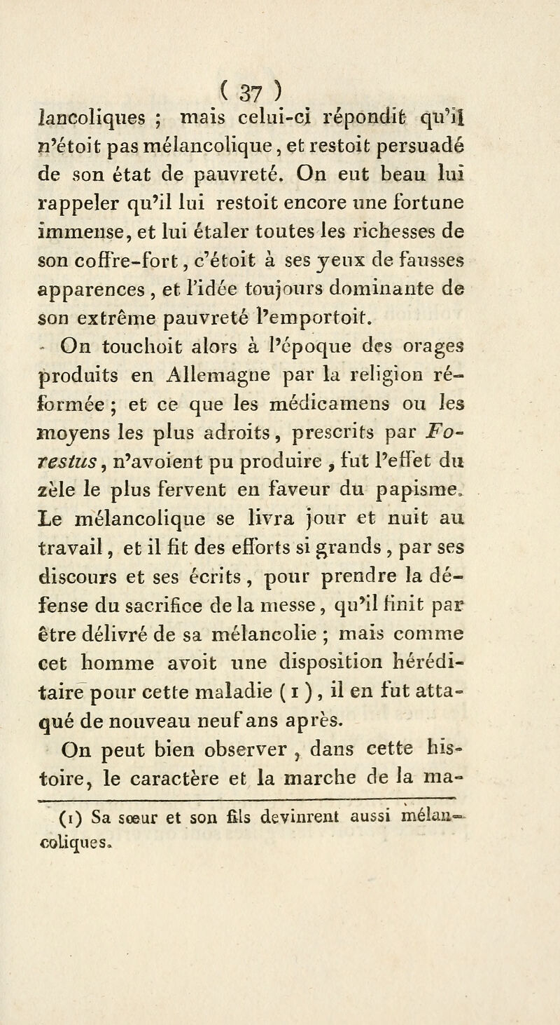 lancoliqiies ; mais celui-ci répondit qu'ail n'étoit pas mélancolique, efc restoit persuadé de son état de pauvreté. On eut beau lui rappeler qu'il lui restoit encore une fortune immense, et lui étaler toutes les richesses de son cofFre-fort, c'étoit à ses jeux de fausses apparences , et l'idée toujours dominante de son extrême pauvreté l'emportoit. - On touchoit alors à l'époque des orages produits en Allemagne par la religion ré- formée ; et ce que les médicamens ou les mojens les plus adroits, prescrits par Fo^ Testus 5 n'avoient pu produire , fut Peffet du zèle le plus fervent en faveur du papisme. Le mélancolique se livra jour et nuit au travail, et il fit des efforts si grands j par ses discours et ses écrits, pour prendre la dé- fense du sacrifice de la messe, qu'il finit par être délivré de sa mélancolie ; mais comme cet homme avoit une disposition hérédi- taire pour cette maladie ( i ) , il en fut atta- qué de nouveau neuf ans après. On peut bien observer ^ dans cette his- toire, le caractère et la marche de la ma- (i) Sa sœur et son fils devinrent aussi mêlant- coliques.