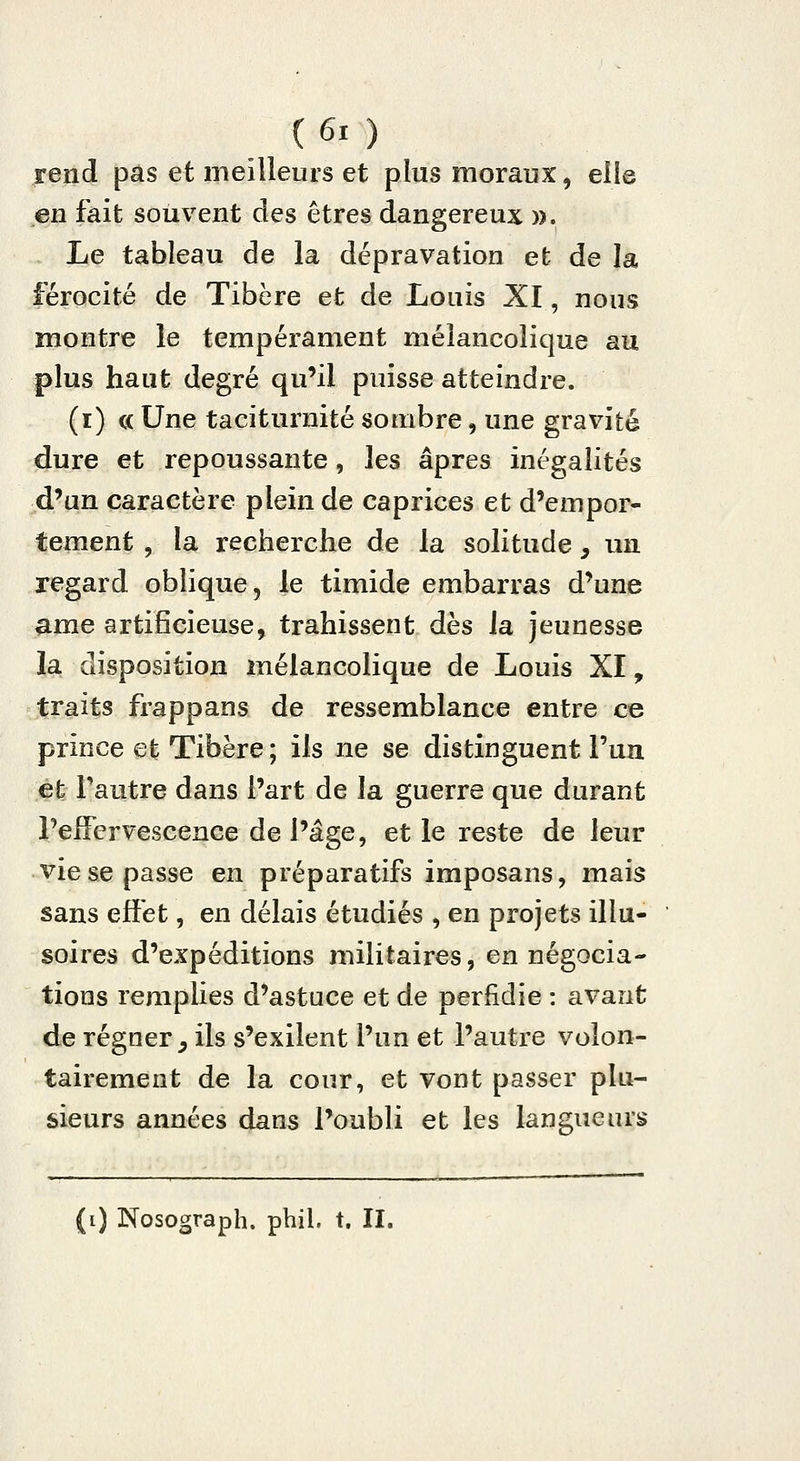 C6i ) rend pas et meiileurs et plus moraux, elie en fait souvent des êtres dangereux ». Le tableau de la dépravation et de la férocité de Tibère et de Louis XI, nous montre le tempéi^ament mélancolique au plus haut degré qu'il puisse atteindre. (i) c( Une taciturnité sombre, une gravité dure et repoussante, les âpres inégalités d'un caractère plein de caprices et d'empor- tement , la recherche de la solitude, un regard oblique, le timide embarras d'une ame artificieuse, trahissent dès la jeunesse la disposition mélancolique de Louis XI, traits frappans de ressemblance entre ce prince et Tibère ; ils ne se distinguent l'un et l'autre dans l'art de la guerre que durant Pefiervescence de l'âge, et le reste de leur vie se passe en préparatifs imposans, mais sans effet, en délais étudiés , en projets illu- soires d'expéditions militaires, en négocia- tions remplies d'astuce et de perfidie : avant de régner^ ils s'exilent l'un et l'autre volon- tairement de la cour, et vont passer plu- sieurs années dans l'oubli et les langueurs
