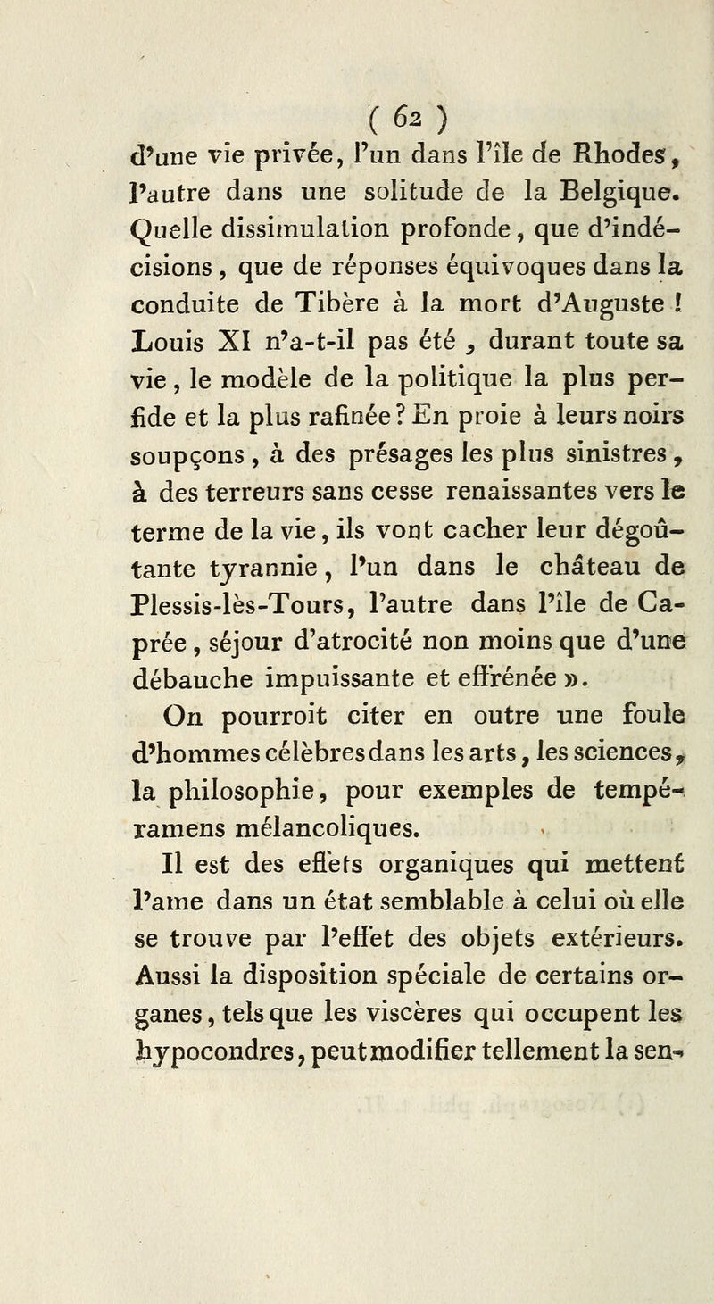 d'une vie privée, Pim dans l'île de Rhodes, Pautre dans une solitude de la Belgique. Quelle dissimulation profonde, que d'indé- cisions , que de réponses équivoques dans la conduite de Tibère à la mort d'Auguste l Louis XI n'a-t-il pas été ^ durant toute sa vie, le modèle de la politique la plus per- fide et la plus rafinée ? En proie à leurs noirs soupçons , à des présages les plus sinistres, à des terreurs sans cesse renaissantes vers le terme de la vie, ils vont cacher leur dégoû- tante tyrannie, l'un dans le château de Plessis-lès-Tours, Pautre dans l'île de Ca- prée , séjour d'atrocité non moins que d'une débauche impuissante et efl'rénée ». On pourroit citer en outre une foule d'hommes célèbres dans les arts, les sciences, la philosophie, pour exemples de tempé- ramens mélancoliques. Il est des efiets organiques qui mettent l'ame dans un état semblable à celui où elle se trouve par l'effet des objets extérieurs. Aussi la disposition spéciale de certains or- ganes , tels que les viscères qui occupent les bjpocondres, peut modifier tellement la sen-