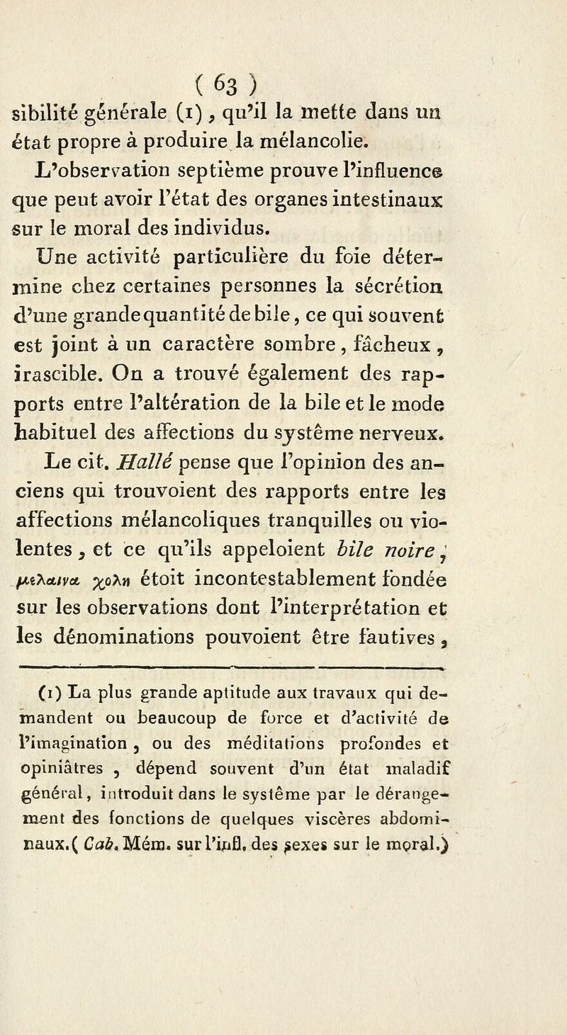 sibilité générale (i), qu'il la mette dans un état propre à produire la mélancolie. L'observ^ation septième prouve l'influence que peut avoir l'état des organes intestinaux sur le moral des individus. Une activité particulière du foie déter- mine chez certaines personnes la sécrétion d'une grandequantitédebile, ce qui souvent est joint à un caractère sombre, fâcheux , irascible. On a trouvé également des rap- ports entre l'altération de la bile et le mode habituel des affections du système nerveux. Le cit. Halle pense que l'opinion des an- ciens qui trouvoient des rapports entre les affections mélancoliques tranquilles ou vio- lentes ^ et ce qu'ils appeloient hile noire, fAiXàLivoL -xfiX^ étoit incontestablement fondée sur les observations dont l'interprétation et les dénominations pouvoient être fautives , (i) La plus grande aptitude aux travaux qui de- mandent ou beaucoup de force et d'activité de l'imagination , ou des méditations profondes et opiniâtres , dépend souvent d'un état maladif général, introduit dans le système par le dérange- ment des fonctions de quelques viscères abdomi- naux. ( Ca^,Mém. surl'ij:ifl, des ^exes sur le mpral.)