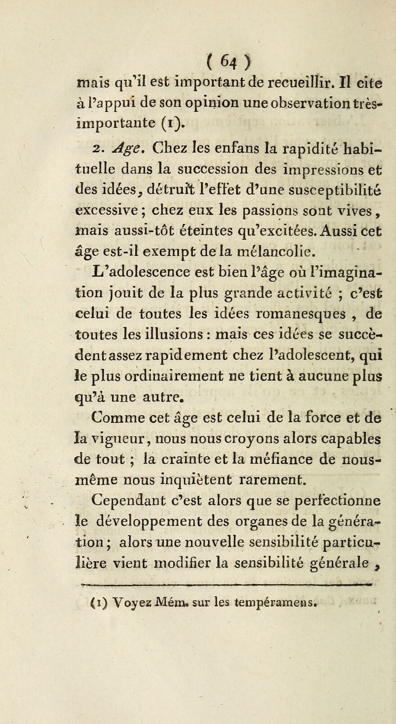 mais qu''il est important de recueillir. II cîte à Pappui de son opinion une observation très- importante (i), 2. Age. Chez les enfans la rapidité habi- tuelle dans la succession des impressions et des idées, détruit l'effet d'une susceptibilité excessive ; chez eux les passions sont vives , mais aussi-tôt éteintes qu'excitées. Aussi cet âge est-il exempt de la mélancolie. L'adolescence est bien l'âge oii l'imagina- tion jouit de la plus grande activité ; c'est celui de toutes les idées romanesques , de toutes les illusions : mais ces idées se succè- dent assez rapidement chez l'adolescent, qui le plus ordinairement ne tient à aucune plus qu'à une autre. Comme cet âge est celui de la force et de la vigueur, nous nous croyons alors capables de tout ; la crainte et la méfiance de nous- même nous inquiètent rarement. Cependant c'est alors que se perfectionne le développement des organes de la généra^ tion; alors une nouvelle sensibilité particu- lière vient modifier la sensibilité générale , (i) Voyez Mém» sur les tempéramens.