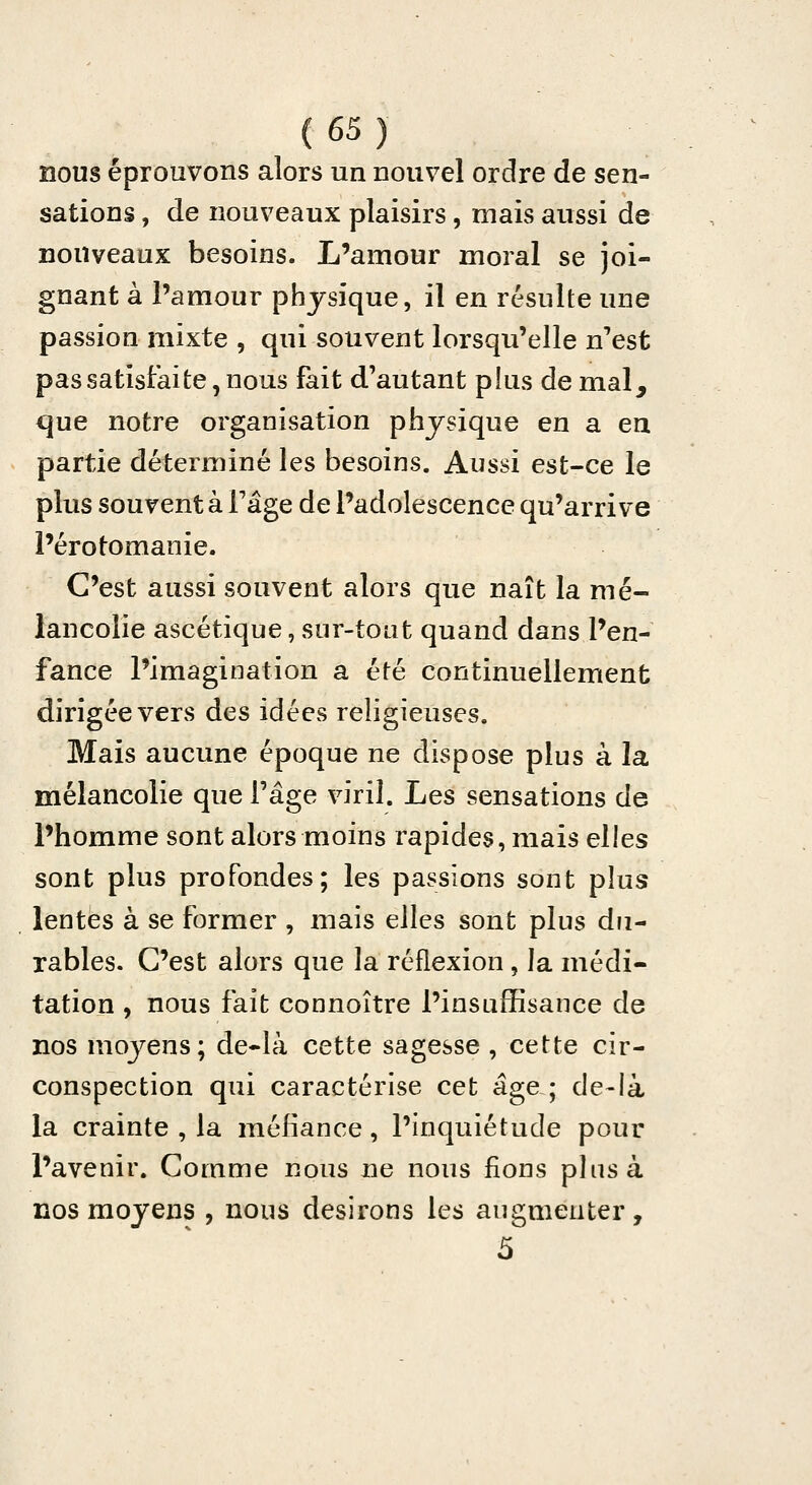 nous éprouvons alors un nouvel ordre de sen- sations , de nouveaux plaisirs, mais aussi de nouveaux besoins. L'amour moral se joi- gnant à l'amour physique, il en résulte une passion mixte , qui souvent lorsqu'elle n'est pas satisfaite, nous fait d'autant plus de mal^ que notre organisation physique en a en partie déterminé les besoins. Aussi est-ce le plus souvent à Fâge de l'adolescence qu'arrive l'érotomanie. C'est aussi souvent alors que naît la mé- lancolie ascétique, sur-tout quand dans l'en- fance l'imagination a été continuellement dirigée vers des idées religieuses. Mais aucune époque ne dispose plus à la mélancolie que l'âge viril. Les sensations de l'homme sont alors moins rapides, mais elles sont plus profondes; les passions sont plus lentes à se former , mais elles sont plus du- rables. C'est alors que la réflexion , la médi- tation , nous fait connoître l'insuffisance de nos moyens; de-là cette sagesse , cette cir- conspection qui caractérise cet âge ; de-là la crainte , la méfiance, l'inquiétude pour l'avenir. Comme nous ne nous fions plus à nos moyens , nous desirons les augmenter, 5