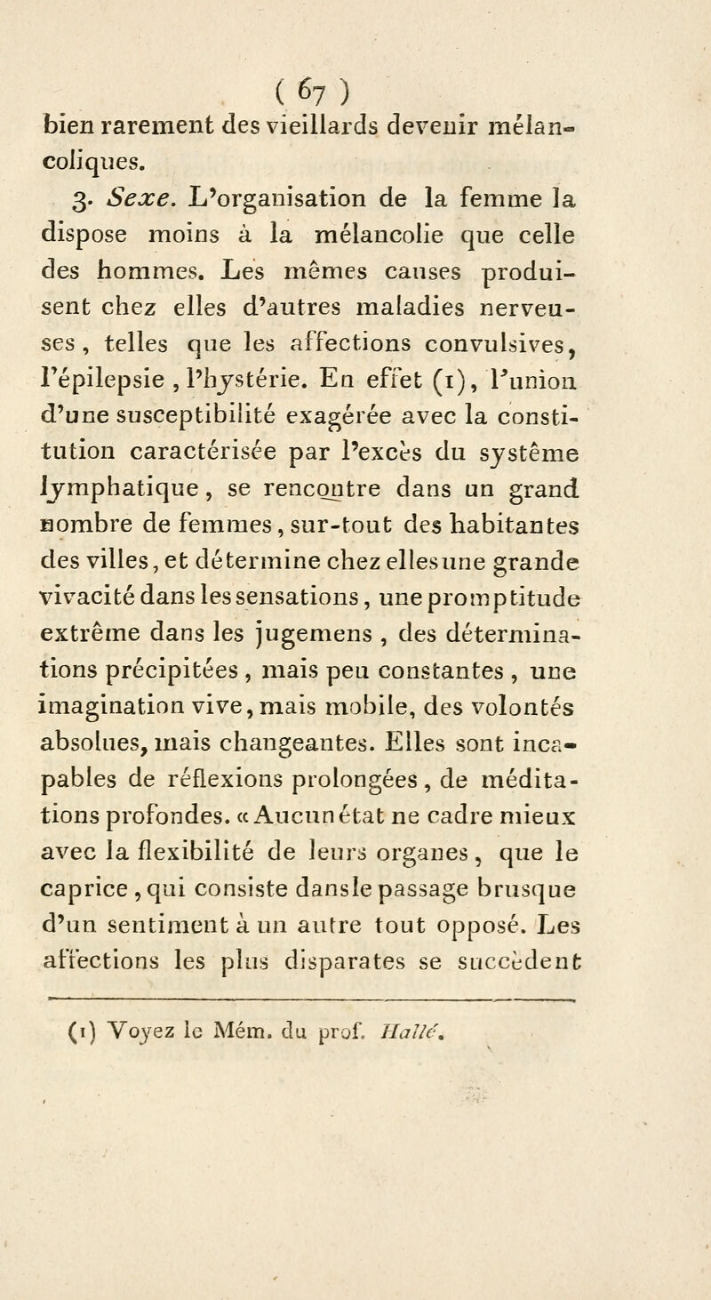 bien rarement des vieillards devenir mélan- coliques. 3. Sexe. L'organisation de la femme la dispose moins à la mélancolie que celle des hommes. Les mêmes causes produi- sent chez elles d'autres maladies nerveu- ses , telles que les affections convulsives, Fépilepsie , l'hjstérie. Eu effet (i), Tunion d'une susceptibilité exagérée avec la consti- tution caractérisée par l'excès du système lymphatique, se rencontre dans un grand Hombre de femmes, sur-tout des habitantes des villes, et détermine chez ellesune grande vivacité dans les sensations, une promptitude extrême dans les jugemens , des détermina- tions précipitées , mais peu constantes , une imagination vive, mais mobile, des volontés absolues, mais changeantes. Elles sont inca- pables de réflexions prolongées, de médita- tions profondes. «Aucun état ne cadre mieux avec la flexibilité de leurs organes, que le caprice ,qui consiste dansle passage brusque d'un sentiment à un autre tout opposé. Les affections les plus disparates se succèdent (i) Voyez le Mém. du prof. Halle^