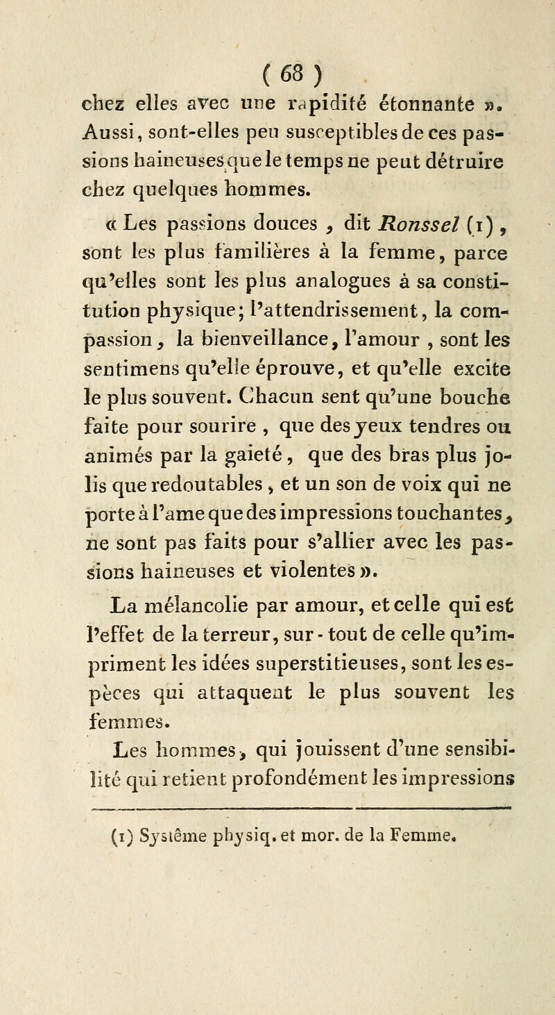 chez elles avec une rapidité étonnante ». Aussi, sont-elles peu susceptibles de ces pas- sions haineuses que le temps ne peut détruire chez quelques hommes. « Les pasi-ûons douces , dit Roussel (i) , sont les plus familières à la femme, parce qu'elles sont les plus analogues à sa consti- tution physique; l'attendrissement, la com- passion, la bienveillance, l'amour , sont les sentimens qu'elle éprouve, et qu'elle excite le plus souvent. Chacun sent qu'une bouche faite pour sourire , que des yeux tendres ou animés par la gaieté, que des bras plus jo- lis que redoutables , et un son de voix qui ne porte à l'ame que des impressions touchantes, ne sont pas faits pour s'allier avec les pas- sions haineuses et violentes ». La mélancolie par amour, et celle qui est l'effet de la terreur, sur - tout de celle qu'im- priment les idées superstitieuses, sont \gs es- pèces qui attaqueat le plus souvent les femmes. Les hommes-, qui jouissent d'une sensibi- lité qui retient profondément les impressions (i) Sjsiême physiq. et mor. de la Femme.