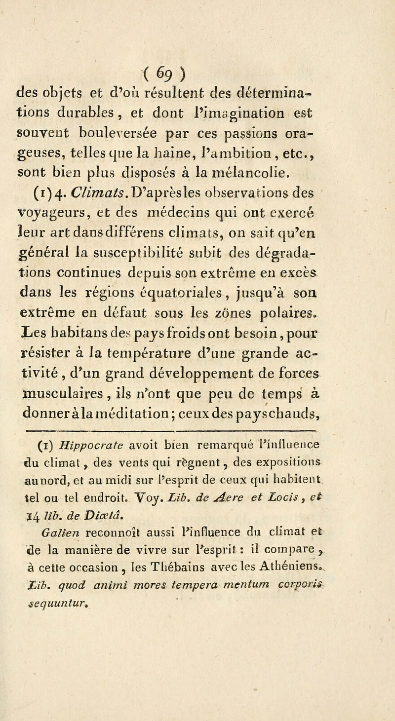 des objets et d'où résultent des détermina- tions durables, et dont l'imagination est souvent bouleversée par ces passions ora- geuses, telles que la haine, l'ambition , etc., sont bien plus disposés à la mélancolie. (1)4. C/i77za/5. D'après les observations des voyageurs, et des médecins qui ont exercé leur art dans différens climats, on sait qu'en général la susceptibilité subit des dégrada- tions continues depuis son extrême en excès dans les régions équatoriales, jusqu'à son extrême en défaut sous les zones polaires, Les babitans des pays froids ont besoin, pour résister à la température d'une grande ac- tivité , d*^un grand développement de forces musculaires, ils n'ont que peu de temps à donner àla méditation; ceux des payschauds, (i) Hîppocrate avoit bien remarqué l'influence du climat y des vents qui régnent, des expositions aunord, et au midi sur l'esprit de ceux qui habitent tel ou tel endroit. Voy. Lib, de Aère et Locis, et 3:4 Ub, de Diœtâ, Galien reconnoît aussi l^influence du climat et de la manière de vivre sur l'esprit : il compare y à cette occasion , les Thébains avec les Athéniensa. Ijib, quod animi mores tempera mentum cor^oris.. sequuntur^