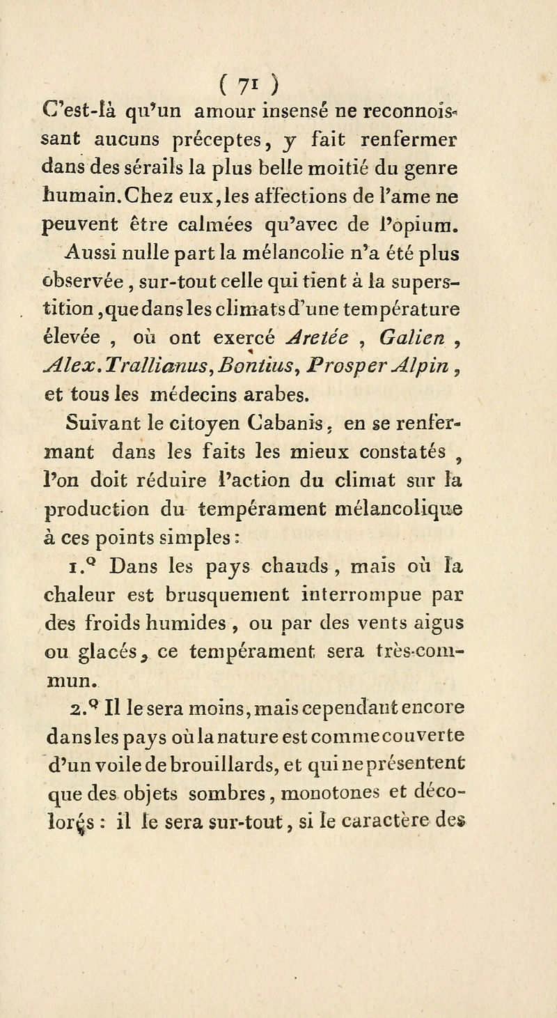 C'est-là qu^un amour insensé ne reconnois-^ saut aucuns préceptes, y fait renfermer dans des sérails la plus belle moitié du genre humain.Chez eux,les affections de l'âme ne peuvent être calmées qu'avec de l'opium. Aussi nulle part la mélancolie n'a été plus observée , sur-tout celle qui tient à la supers- tition jquedansles climats d'une température élevée , où ont exercé Aretée , Galien , Alex,Trallianus^Bontius^ Prosper Alpin, et tous les médecins arabes. Suivant le citoyen Cabanis. en se renfer- mant dans les faits les mieux constatés ^ l'on doit réduire l'action du climat sur la production du tempérament mélancolique à ces points simples : i.^ Dans les pajs chauds, mais où la chaleur est brusquement interrompue par des froids humides , ou par des vents aigus ou glacés^ ce tempérament sera très-com- mun. 2.^ II lésera moins, mais cependant encore dans les pays où la nature est commecouverte d'un voile de brouillards, et qui ne présentent que des objets sombres, monotones et déco- loras : il le sera sur-tout, si le caractère de$