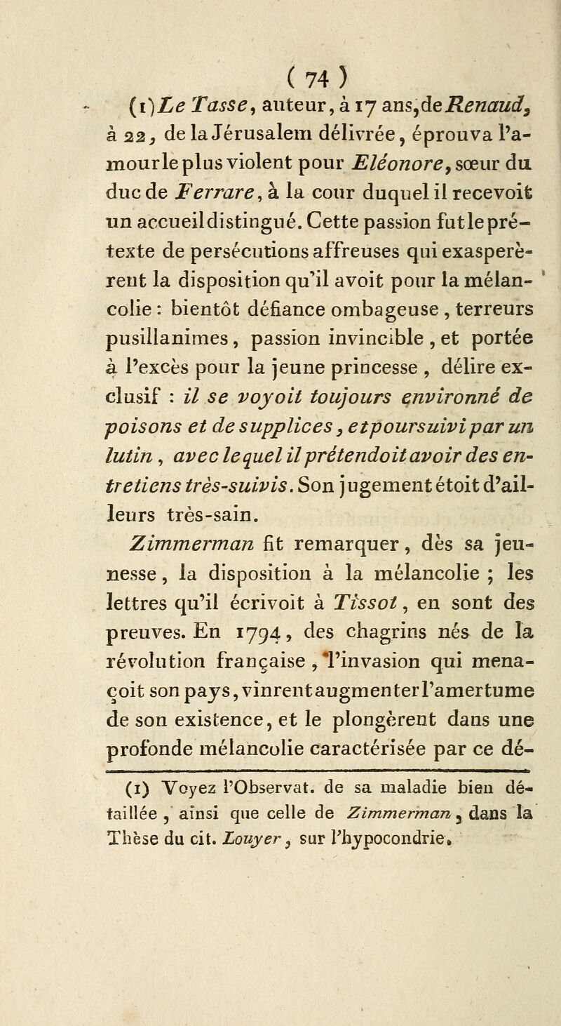 (i)Le Tasse^ auteur, à 17 ans^deRenaud^ Si 22, delà Jérusalem délivrée, éprouva l'a- mourle plus violent pour Eléonore, sœuv du duc de Ferrare, à la cour duquel il recevoit un accueil distingué. Cette passion fut le pré- texte de persécutions affreuses qui exaspérè- rent la disposition qu*il avoit pour la mélan- ' colie : bientôt défiance ombageuse , terreurs pusillanimes, passion invincible , et portée à l'excès pour la jeune princesse , délire ex- clusif : il se voyait toujours environné de poisons et de supplices, etpoursuivipar un lutin, ave de quel il prétendo it avoir des en- tretiens très-suivis. Son jugement étoit d'ail- leurs très-sain. Zimmerman fit remarquer, dès sa jeu- nesse , la disposition à la mélancolie ; les lettres qu'il écrivoit à Tïssot, en sont des preuves. En 1794, des chagrins nés de la révolution française , Tinvasion qui mena- çoit son pays, vinrent augmenter l'amertume de son existence, et le plongèrent dans une profonde mélancolie caractérisée par ce dé- (i) Voyez l'Observât, de sa maladie bien dé- taillée 5 ainsi que celle de Zimmerman j dans la Thèse du cit. Louyer ^ sur Thypocondrie.